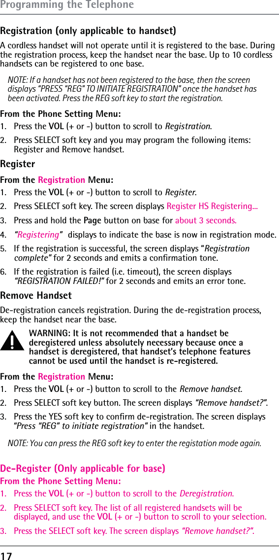 17Registration (only applicable to handset)A cordless handset will not operate until it is registered to the base. During the registration process, keep the handset near the base. Up to 10 cordless handsets can be registered to one base.NOTE: If a handset has not been registered to the base, then the screen displays “PRESS “REG” TO INITIATE REGISTRATION” once the handset has been activated. Press the REG soft key to start the registration.From the Phone Setting Menu:1. Press the VOL (+ or -) button to scroll to Registration.2.  Press SELECT soft key and you may program the following items:  Register and Remove handset.RegisterFrom the Registration Menu:1.   Press the VOL (+ or -) button to scroll to Register.2.   Press SELECT soft key. The screen displays Register HS Registering...3.   Press and hold the Page button on base for about 3 seconds.4.   “Registering” displays to indicate the base is now in registration mode.5.   If the registration is successful, the screen displays “Registration complete” for 2 seconds and emits a conﬁrmation tone.6.  If the registration is failed (i.e. timeout), the screen displays  “REGISTRATION FAILED!” for 2 seconds and emits an error tone.Remove HandsetDe-registration cancels registration. During the de-registration process, keep the handset near the base.WARNING: It is not recommended that a handset be deregistered unless absolutely necessary because once a handset is deregistered, that handset’s telephone features cannot be used until the handset is re-registered.From the Registration Menu:1.   Press the VOL (+ or -) button to scroll to the Remove handset.2.   Press SELECT soft key button. The screen displays “Remove handset?”. 3.  Press the YES soft key to conﬁrm de-registration. The screen displays “Press “REG” to initiate registration” in the handset.NOTE: You can press the REG soft key to enter the registation mode again.Programming the TelephoneDe-Register (Only applicable for base)From the Phone Setting Menu:1. Press the VOL (+ or -) button to scroll to the Deregistration.2.  Press SELECT soft key. The list of all registered handsets will be displayed, and use the VOL (+ or -) button to scroll to your selection.3.  Press the SELECT soft key. The screen displays “Remove handset?”. 