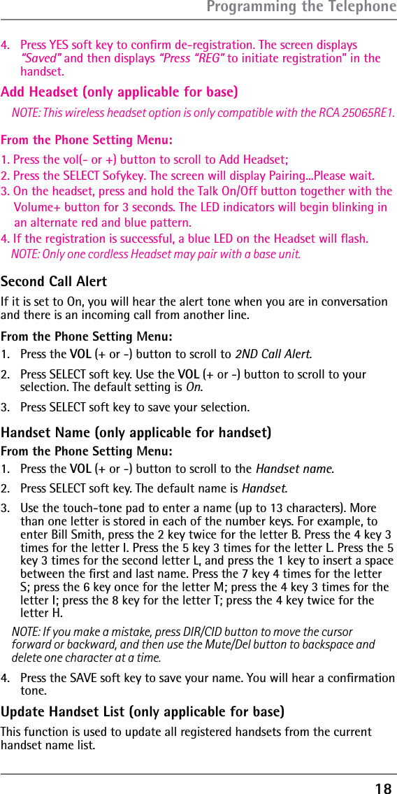 18 Add Headset (only applicable for base)From the Phone Setting Menu:4.  Press YES soft key to conﬁrm de-registration. The screen displays “Saved” and then displays “Press “REG” to initiate registration” in the handset.Second Call Alert If it is set to On, you will hear the alert tone when you are in conversation 1. Press the vol(- or +) button to scroll to Add Headset;2. Press the SELECT Sofykey. The screen will display Pairing...Please wait.3. On the headset, press and hold the Talk On/Off button together with the     Volume+ button for 3 seconds. The LED indicators will begin blinking in     an alternate red and blue pattern.4. If the registration is successful, a blue LED on the Headset will flash.    NOTE: Only one cordless Headset may pair with a base unit.and there is an incoming call from another line.  From the Phone Setting Menu:1. Press the VOL (+ or -) button to scroll to 2ND Call Alert.2.  Press SELECT soft key. Use the VOL (+ or -) button to scroll to your selection. The default setting is On.3.  Press SELECT soft key to save your selection.Handset Name (only applicable for handset)From the Phone Setting Menu:1. Press the VOL (+ or -) button to scroll to the Handset name.2.  Press SELECT soft key. The default name is Handset.3.  Use the touch-tone pad to enter a name (up to 13 characters). More than one letter is stored in each of the number keys. For example, to enter Bill Smith, press the 2 key twice for the letter B. Press the 4 key 3 times for the letter I. Press the 5 key 3 times for the letter L. Press the 5 key 3 times for the second letter L, and press the 1 key to insert a space between the ﬁrst and last name. Press the 7 key 4 times for the letter S; press the 6 key once for the letter M; press the 4 key 3 times for the letter I; press the 8 key for the letter T; press the 4 key twice for the letter H.NOTE: If you make a mistake, press DIR/CID button to move the cursor NOTE: This wireless headset option is only compatible with the RCA 25065RE1.forward or backward, and then use the Mute/Del button to backspace and delete one character at a time.4.  Press the SAVE soft key to save your name. You will hear a conﬁrmation tone. Update Handset List (only applicable for base)This function is used to update all registered handsets from the current handset name list.Programming the Telephone