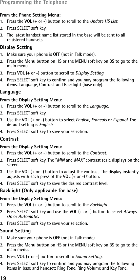 19From the Phone Setting Menu:1.   Press the VOL (+ or -) button to scroll to the Update HS List.2.   Press SELECT soft key. 3.   The latest handset name list stored in the base will be sent to all registered handsets.Display Setting1.  Make sure your phone is OFF (not in Talk mode).2. Press the Menu button on HS or the MENU soft key on BS to go to the main menu.3. Press VOL (+ or -) button to scroll to Display Setting.4.  Press SELECT soft key to conﬁrm and you may program the following items: Language, Contrast and Backlight (base only).LanguageFrom the Display Setting Menu:1. Press the VOL (+ or -) button to scroll to the Language.2.  Press SELECT soft key. 3. Use the VOL (+ or -) button to select English, Francais or Espanol. The default setting is English.4.  Press SELECT soft key to save your selection.ContrastFrom the Display Setting Menu:1. Press the VOL (+ or -) button to scroll to the Contrast.2.  Press SELECT soft key. The “MIN and MAX” contrast scale displays on the screen.3. Use the VOL (+ or -) button to adjust the contrast. The display instantly adjusts with each press of the VOL (+ or -) button.4.  Press SELECT soft key to save the desired contrast level.Backlight (Only applicable for base)From the Display Setting Menu:1. Press the VOL (+ or -) button to scroll to the Backlight.2.  Press SELECT soft key and use the VOL (+ or -) button to select Always On or Automatic.3.  Press SELECT soft key to save your selection.Sound Setting1.  Make sure your phone is OFF (not in Talk mode).2. Press the Menu button on HS or the MENU soft key on BS to go to the main menu.3. Press VOL (+ or -) button to scroll to Sound Setting.4.  Press SELECT soft key to conﬁrm and you may program the following items in base and handset: Ring Tone, Ring Volume and Key Tone.Programming the Telephone