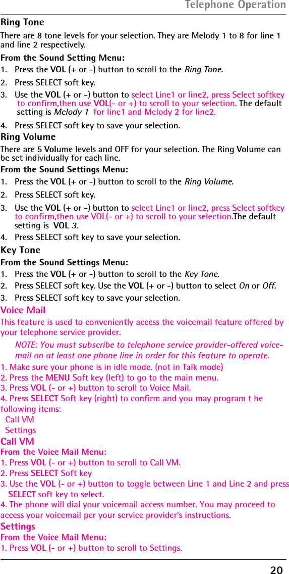 20 Ring ToneThere are 8 tone levels for your selection. They are Melody 1 to 8 for line 1 and line 2 respectively.From the Sound Setting Menu:1. Press the VOL (+ or -) button to scroll to the Ring Tone.2.  Press SELECT soft key. 3. Use the VOL (+ or -) button to select Line1 or line2, press Select softkey  to confirm,then use VOL(- or +) to scroll to your selection. The default setting is Melody 1  for line1 and Melody 2 for line2.NOTE: You must subscribe to telephone service provider-offered voice-mail on at least one phone line in order for this feature to operate.4.  Press SELECT soft key to save your selection.Ring Key ToneVolumeThere are 5 Volume levels and OFF for your selection. The Ring Volume can be set individually for each line.From the Sound Settings Menu:1. Press the VOL (+ or -) button to scroll to the Ring Volume.2.  Press SELECT soft key. 3. Use the VOL (+ or -) button to select Line1 or line2, press Select softkey  to confirm,then use VOL(- or +) to scroll to your selection.The default  setting is  VOL 3.4.  Press SELECT soft key to save your selection.Voice MailFrom the Sound Settings Menu:1. Press the This feature is used to conveniently access the voicemail feature offered by your telephone service provider.VOL (+ or -) button to scroll to the Key Tone.2.  Press SELECT soft key. Use the VOL (+ or -) button to select On or Off.3.1. Make sure your phone is in idle mode. (not in Talk mode)2. Press the MENU Soft key (left) to go to the main menu.3. Press VOL (- or +) button to scroll to Voice Mail.4. Press SELECT Soft key (right) to confirm and you may program t he following items:  Call VM  SettingsCall VMFrom the Voice Mail Menu:1. Press VOL (- or +) button to scroll to Call VM.2. Press SELECT Soft key3. Use the VOL (- or +) button to toggle between Line 1 and Line 2 and press    SELECT soft key to select.4. The phone will dial your voicemail access number. You may proceed toaccess your voicemail per your service provider’s instructions.SettingsFrom the Voice Mail Menu:1. Press VOL (- or +) button to scroll to Settings.  Press SELECT soft key to save your selection.Telephone Operation