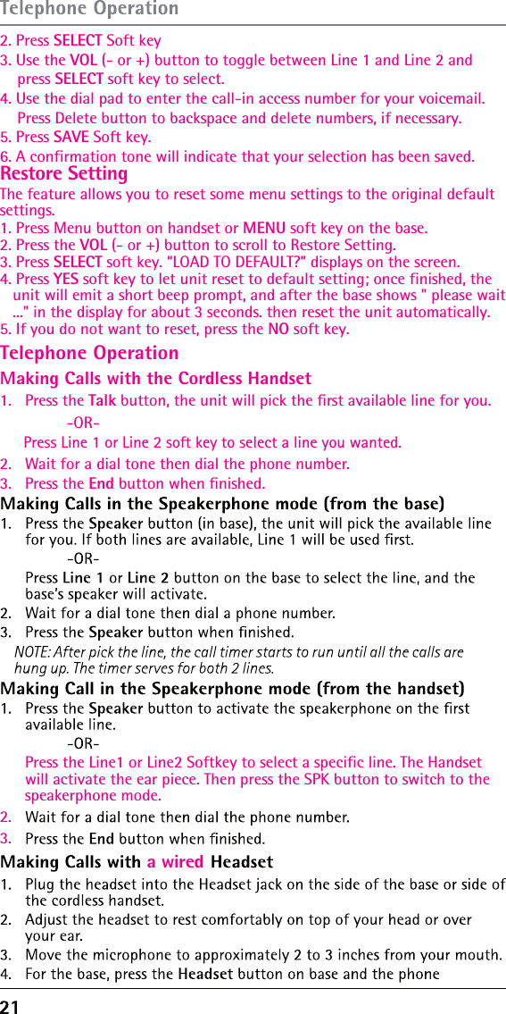 Restore Setting    2. Press SELECT Soft key3. Use the The feature allows you to reset some menu settings to the original default settings.1. Press Menu button on handset or MENU soft key on the base.2. Press the VOL (- or +) button to scroll to Restore Setting.3. Press SELECT soft key. “LOAD TO DEFAULT?” displays on the screen.4. Press YES soft key to let unit reset to default setting; once finished, the    unit will emit a short beep prompt, and after the base shows &quot; please wait   ...&quot; in the display for about 3 seconds. then reset the unit automatically.5. If you do not want to reset, press the NO soft key.VOL (- or +) button to toggle between Line 1 and Line 2 and     press SELECT soft key to select.4. Use the dial pad to enter the call-in access number for your voicemail.     Press Delete button to backspace and delete numbers, if necessary.5. Press SAVE Soft key.6. A confirmation tone will indicate that your selection has been saved.Telephone OperationMaking Calls with the Cordless Handset1.   Press the Talk button, the unit will pick the ﬁrst available line for you.  -OR-Press Line 1 or Line 2 soft key to select a line you wanted.2.   Wait for a dial tone then dial the phone number.3.   Press the End button when ﬁnished.Press the Line1 or Line2 Softkey to select a specific line. The Handset will activate the ear piece. Then press the SPK button to switch to the speakerphone mode.2.3.a wired