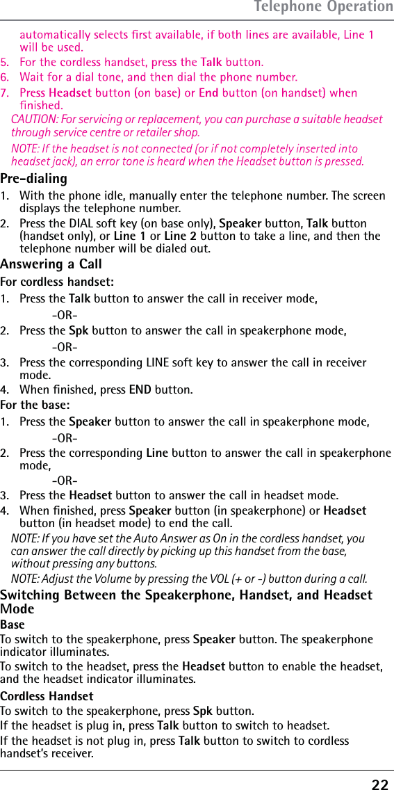 22 Pre-dialing1.   With the phone idle, manually enter the telephone number. The screen displays the telephone number.2.   Press the DIAL soft key (on base only), Speaker button, Talk button (handset only), or Line 1 or Line 2 button to take a line, and then the telephone number will be dialed out.Answering a CallFor cordless handset:1.   Press the Talk button to answer the call in receiver mode,    -OR-2.   Press the Spk button to answer the call in speakerphone mode,    -OR-3.   Press the corresponding LINE soft key to answer the call in receiver mode.4.   When ﬁnished, press END button.For the base: 1.   Press the Speaker button to answer the call in speakerphone mode,    -OR-2.   Press the corresponding Line button to answer the call in speakerphone mode,    -OR-3.   Press the Headset button to answer the call in headset mode.4.   When ﬁnished, press Speaker button (in speakerphone) or Headset  button (in headset mode) to end the call.NOTE: If you have set the Auto Answer as On in the cordless handset, you CAUTION: For servicing or replacement, you can purchase a suitable headset through service centre or retailer shop.can answer the call directly by picking up this handset from the base, without pressing any buttons.NOTE: Adjust the Volume by pressing the VOL (+ or -) button during a call.Switching Between the Speakerphone, Handset, and Headset ModeBase To switch to the speakerphone, press Speaker button. The speakerphone indicator illuminates.To switch to the headset, press the Headset button to enable the headset, and the headset indicator illuminates.Cordless HandsetTo switch to the speakerphone, press Spk button.If the headset is plug in, press Talk button to switch to headset. If the headset is not plug in, press Talk button to switch to cordless handset’s receiver.Telephone Operation