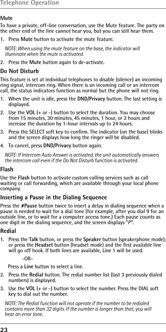 23MuteTo have a private, off-line conversation, use the Mute feature. The party on the other end of the line cannot hear you, but you can still hear them.1.   Press Mute button to activate the mute feature.NOTE: When using the mute feature on the base, the indicator will illuminate when the mute is activated. 2.   Press the Mute button again to de-activate.Do Not DisturbThis feature is set at individual telephones to disable (silence) an incoming ring signal, intercom ring. When there is an incoming call or an intercom call, the status indicators function as normal but the phone will not ring.1.   When the unit is idle, press the DND/Privacy button. The last setting is displayed.2.   Use the VOL (+ or -) button to select the duration. You may choose from 15 minutes, 30 minutes, 45 minutes, 1 hour, or 2 hours and  increase the duration by 1-hour intervals up to 24 hours.3.   Press the SELECT soft key to conﬁrm. The indicator (on the base) blinks and the screen displays how long the ringer will be disabled.4.   To cancel, press DND/Privacy button again.NOTE: If Intercom Auto Answer is activated, the unit automatically answers the intercom call even if the Do Not Disturb function is activated.FlashUse the Flash button to activate custom calling services such as call waiting or call forwarding, which are available through your local phone company.Inserting a Pause in the Dialing SequencePress the #Pause button twice to insert a delay in dialing sequence when a pause is needed to wait for a dial tone (for example, after you dial 9 for an outside line, or to wait for a computer access tone.) Each pause counts as one digit in the dialing sequence, and the screen displays “P”.Redial1. Press the Talk button, or press the Speaker button (speakerphone mode), or press the Headset button (headset mode) and the ﬁrst available line will go off hook. If both lines are available, Line 1 will be used. -OR-Press a Line button to select a line.2.   Press the Redial button. The redial number list (last 3 previously dialed numbers) is displayed.3.   Use the VOL (+ or -) button to select the number. Press the DIAL soft key to dial out the number.NOTE: The Redial function will not operate if the number to be redialed contains more than 32 digits. If the number is longer than that, you will hear an error tone.Telephone Operation
