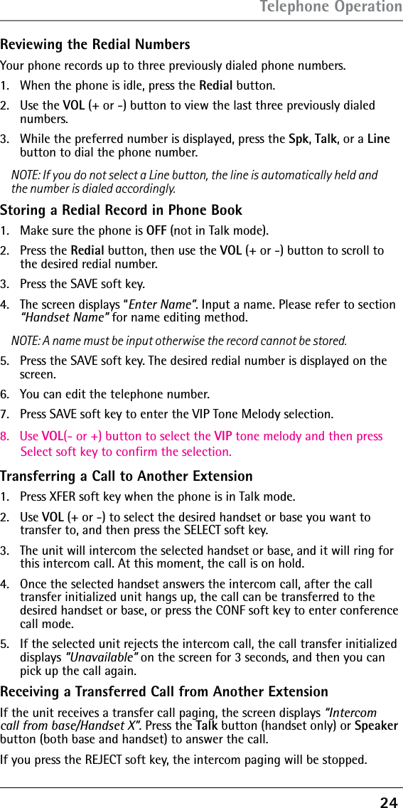 24 Reviewing the Redial NumbersYour phone records up to three previously dialed phone numbers.1.   When the phone is idle, press the Redial button.2.   Use the VOL (+ or -) button to view the last three previously dialed numbers.3.   While the preferred number is displayed, press the Spk, Talk, or a Line button to dial the phone number.NOTE: If you do not select a Line button, the line is automatically held and the number is dialed accordingly.Storing a Redial Record in Phone Book1.  Make sure the phone is OFF (not in Talk mode).2. Press the Redial button, then use the VOL (+ or -) button to scroll to the desired redial number.3.  Press the SAVE soft key. 4.  The screen displays “Enter Name”. Input a name. Please refer to section “Handset Name” for name editing method.NOTE: A name must be input otherwise the record cannot be stored.5.  Press the SAVE soft key. The desired redial number is displayed on the screen.6.  You can edit the telephone number.7.  Press SAVE soft key to enter the VIP Tone Melody selection.8.   Use VOL(- or +) button to select the VIP tone melody and then press       Select soft key to confirm the selection.Transferring a Call to Another Extension1.   Press XFER soft key when the phone is in Talk mode.2.   Use VOL (+ or -) to select the desired handset or base you want to  transfer to, and then press the SELECT soft key.3.   The unit will intercom the selected handset or base, and it will ring for this intercom call. At this moment, the call is on hold.4.   Once the selected handset answers the intercom call, after the call transfer initialized unit hangs up, the call can be transferred to the desired handset or base, or press the CONF soft key to enter conference call mode.5.   If the selected unit rejects the intercom call, the call transfer initialized displays ”Unavailable” on the screen for 3 seconds, and then you can pick up the call again.Receiving a Transferred Call from Another ExtensionIf the unit receives a transfer call paging, the screen displays “Intercom call from base/Handset X”. Press the Talk button (handset only) or Speaker button (both base and handset) to answer the call.If you press the REJECT soft key, the intercom paging will be stopped.Telephone Operation