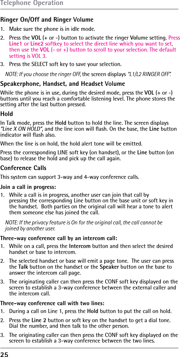 25Ringer On/Off and Ringer Volume1.  Make sure the phone is in idle mode.2. Press the VOL (+ or -) button to activate the ringer Volume setting. Press Line1 or Line2 softkey to select the direct line which you want to set, then use the VOL (- or +) button to scroll to your selection. The default setting is VOL 3.3.  Press the SELECT soft key to save your selection.NOTE: If you choose the ringer OFF, the screen displays “L1/L2 RINGER OFF”.Speakerphone, Handset, and Headset VolumeWhile the phone is in use, during the desired mode, press the VOL (+ or -) buttons until you reach a comfortable listening level. The phone stores the setting after the last button pressed.HoldIn Talk mode, press the Hold button to hold the line. The screen displays “Line X ON HOLD”, and the line icon will ﬂash. On the base, the Line button indicator will ﬂash also. When the line is on hold, the hold alert tone will be emitted.Press the corresponding LINE soft key (on handset), or the Line button (on base) to release the hold and pick up the call again.Conference CallsThis system can support 3-way and 4-way conference calls.Join a call in progress:1.   While a call is in progress, another user can join that call by  pressing the corresponding Line button on the base unit or soft key in the handset.  Both parties on the original call will hear a tone to alert them someone else has joined the call.NOTE: If the privacy feature is On for the original call, the call cannot be joined by another user.Three-way conference call by an intercom call:1.   While on a call, press the Intercom button and then select the desired handset or base to intercom.2.   The selected handset or base will emit a page tone.  The user can press the Talk button on the handset or the Speaker button on the base to answer the intercom call page.3.   The originating caller can then press the CONF soft key displayed on the screen to establish a 3-way conference between the external caller and the intercom call.Three-way conference call with two lines:1.   During a call on Line 1, press the Hold button to put the call on hold. 2.   Press the Line 2 button or soft key on the handset to get a dial tone. Dial the number, and then talk to the other person.3.   The originating caller can then press the CONF soft key displayed on the screen to establish a 3-way conference between the two lines.Telephone Operation