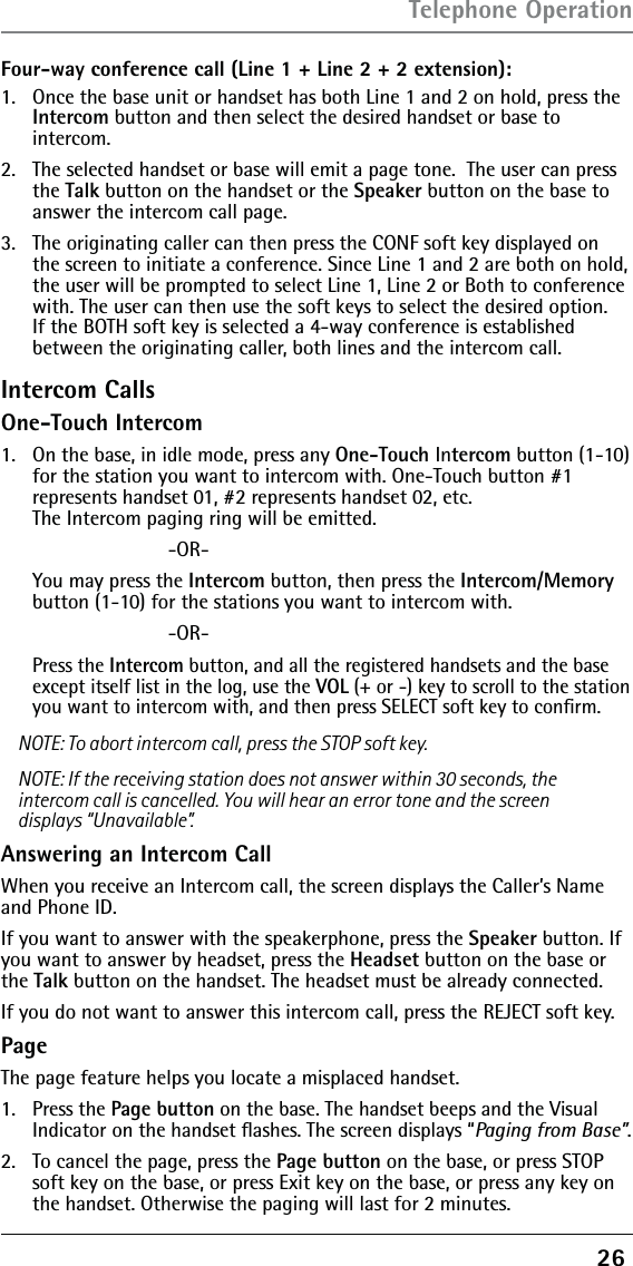 26 Four-way conference call (Line 1 + Line 2 + 2 extension):1.   Once the base unit or handset has both Line 1 and 2 on hold, press the Intercom button and then select the desired handset or base to  intercom.2.   The selected handset or base will emit a page tone.  The user can press the Talk button on the handset or the Speaker button on the base to answer the intercom call page.3.   The originating caller can then press the CONF soft key displayed on the screen to initiate a conference. Since Line 1 and 2 are both on hold, the user will be prompted to select Line 1, Line 2 or Both to conference with. The user can then use the soft keys to select the desired option. If the BOTH soft key is selected a 4-way conference is established between the originating caller, both lines and the intercom call.Intercom CallsOne-Touch Intercom1.   On the base, in idle mode, press any One-Touch Intercom button (1-10) for the station you want to intercom with. One-Touch button #1  represents handset 01, #2 represents handset 02, etc.  The Intercom paging ring will be emitted.      -OR-  You may press the Intercom button, then press the Intercom/Memory button (1-10) for the stations you want to intercom with.       -OR- Press the Intercom button, and all the registered handsets and the base except itself list in the log, use the VOL (+ or -) key to scroll to the station you want to intercom with, and then press SELECT soft key to conﬁrm. NOTE: To abort intercom call, press the STOP soft key.NOTE: If the receiving station does not answer within 30 seconds, the intercom call is cancelled. You will hear an error tone and the screen displays “Unavailable”.Answering an Intercom CallWhen you receive an Intercom call, the screen displays the Caller’s Name and Phone ID.If you want to answer with the speakerphone, press the Speaker button. If you want to answer by headset, press the Headset button on the base or the Talk button on the handset. The headset must be already connected. If you do not want to answer this intercom call, press the REJECT soft key.PageThe page feature helps you locate a misplaced handset. 1. Press the Page button on the base. The handset beeps and the Visual Indicator on the handset ﬂashes. The screen displays “Paging from Base”.2.  To cancel the page, press the Page button on the base, or press STOP soft key on the base, or press Exit key on the base, or press any key on the handset. Otherwise the paging will last for 2 minutes.Telephone Operation