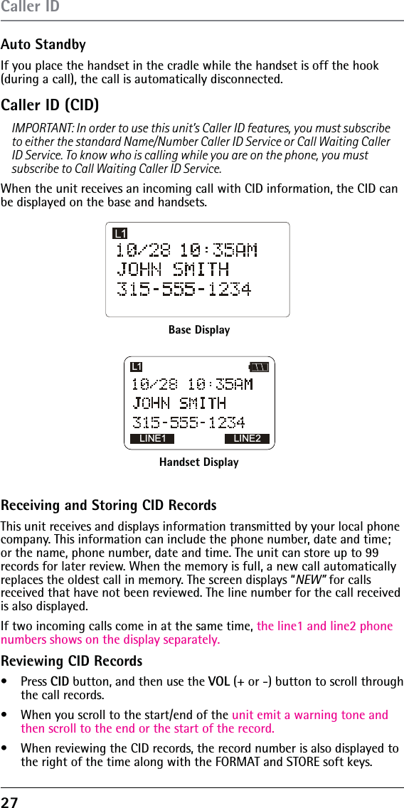 27Auto StandbyIf you place the handset in the cradle while the handset is off the hook (during a call), the call is automatically disconnected. Caller ID (CID)IMPORTANT: In order to use this unit’s Caller ID features, you must subscribe to either the standard Name/Number Caller ID Service or Call Waiting Caller ID Service. To know who is calling while you are on the phone, you must subscribe to Call Waiting Caller ID Service.When the unit receives an incoming call with CID information, the CID can be displayed on the base and handsets.Caller IDBase DisplayHandset DisplayLINE1 LINE2L1Receiving and Storing CID RecordsThis unit receives and displays information transmitted by your local phone company. This information can include the phone number, date and time; or the name, phone number, date and time. The unit can store up to 99 records for later review. When the memory is full, a new call automatically replaces the oldest call in memory. The screen displays “NEW” for calls received that have not been reviewed. The line number for the call received is also displayed.If two incoming calls come in at the same time, the line1 and line2 phone numbers shows on the display separately.Reviewing CID Recordss Press CID button, and then use the VOL (+ or -) button to scroll through the call records.s  When you scroll to the start/end of the unit emit a warning tone and then scroll to the end or the start of the record.s  When reviewing the CID records, the record number is also displayed to the right of the time along with the FORMAT and STORE soft keys.