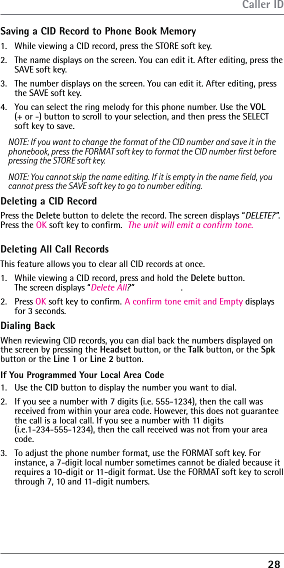 28 Saving a CID Record to Phone Book Memory1.  While viewing a CID record, press the STORE soft key. 2.  The name displays on the screen. You can edit it. After editing, press the SAVE soft key.3.  The number displays on the screen. You can edit it. After editing, press the SAVE soft key.4.  You can select the ring melody for this phone number. Use the VOL  (+ or -) button to scroll to your selection, and then press the SELECT soft key to save. NOTE: If you want to change the format of the CID number and save it in the phonebook, press the FORMAT soft key to format the CID number ﬁrst before pressing the STORE soft key.NOTE: You cannot skip the name editing. If it is empty in the name ﬁeld, you cannot press the SAVE soft key to go to number editing.Deleting a CID RecordPress the Delete button to delete the record. The screen displays “DELETE?”. Press the OK soft key to conﬁrm.  The unit will emit a confirm tone.Deleting All Call RecordsThis feature allows you to clear all CID records at once.1.  While viewing a CID record, press and hold the Delete button.  The screen displays “Delete All?” .2. Press OK soft key to conﬁrm. A confirm tone emit and Empty displaysfor 3 seconds.Dialing BackWhen reviewing CID records, you can dial back the numbers displayed on the screen by pressing the Headset button, or the Talk button, or the Spk button or the Line 1 or Line 2 button.If You Programmed Your Local Area Code1. Use the CID button to display the number you want to dial.2.  If you see a number with 7 digits (i.e. 555-1234), then the call was received from within your area code. However, this does not guarantee the call is a local call. If you see a number with 11 digits  (i.e.1-234-555-1234), then the call received was not from your area code.3.  To adjust the phone number format, use the FORMAT soft key. For instance, a 7-digit local number sometimes cannot be dialed because it requires a 10-digit or 11-digit format. Use the FORMAT soft key to scroll through 7, 10 and 11-digit numbers.Caller ID