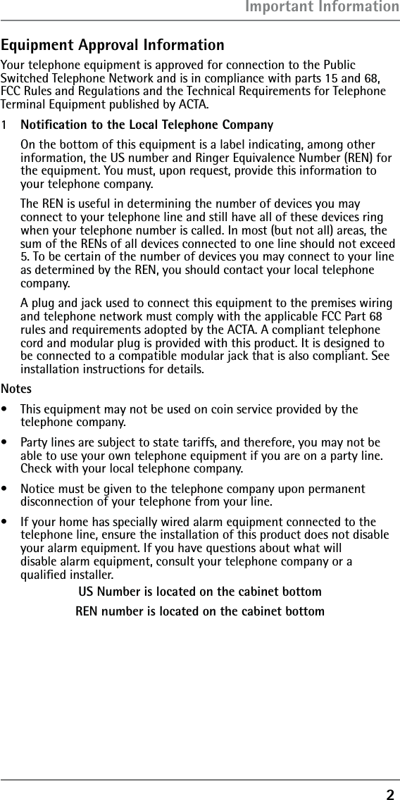 2 Equipment Approval InformationYour telephone equipment is approved for connection to the Public Switched Telephone Network and is in compliance with parts 15 and 68, FCC Rules and Regulations and the Technical Requirements for Telephone Terminal Equipment published by ACTA.1  Notiﬁcation to the Local Telephone Company  On the bottom of this equipment is a label indicating, among other information, the US number and Ringer Equivalence Number (REN) for the equipment. You must, upon request, provide this information to your telephone company.  The REN is useful in determining the number of devices you may  connect to your telephone line and still have all of these devices ring when your telephone number is called. In most (but not all) areas, the sum of the RENs of all devices connected to one line should not exceed 5. To be certain of the number of devices you may connect to your line as determined by the REN, you should contact your local telephone company.  A plug and jack used to connect this equipment to the premises wiring and telephone network must comply with the applicable FCC Part 68 rules and requirements adopted by the ACTA. A compliant telephone cord and modular plug is provided with this product. It is designed to be connected to a compatible modular jack that is also compliant. See installation instructions for details.Notes  s  This equipment may not be used on coin service provided by the  telephone company.s  Party lines are subject to state tariffs, and therefore, you may not be able to use your own telephone equipment if you are on a party line. Check with your local telephone company.s  Notice must be given to the telephone company upon permanent disconnection of your telephone from your line.s  If your home has specially wired alarm equipment connected to the telephone line, ensure the installation of this product does not disable your alarm equipment. If you have questions about what will  disable alarm equipment, consult your telephone company or a  qualiﬁed installer.US Number is located on the cabinet bottomREN number is located on the cabinet bottomImportant Information