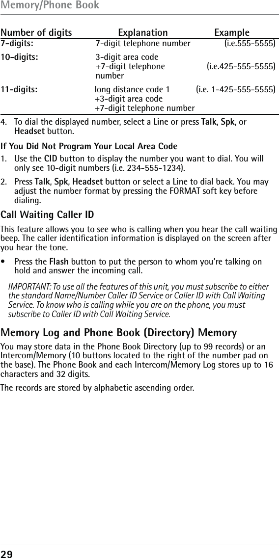 29Number of digits   Explanation   Example7-digits:  7-digit telephone number          (i.e.555-5555)10-digits:  3-digit area code  +7-digit telephone   (i.e.425-555-5555) number11-digits:  long distance code 1   (i.e. 1-425-555-5555) +3-digit area code  +7-digit telephone number 4.  To dial the displayed number, select a Line or press Talk, Spk, or Headset button.If You Did Not Program Your Local Area Code1. Use the CID button to display the number you want to dial. You will only see 10-digit numbers (i.e. 234-555-1234).2. Press Talk, Spk, Headset button or select a Line to dial back. You may adjust the number format by pressing the FORMAT soft key before  dialing.Call Waiting Caller IDThis feature allows you to see who is calling when you hear the call waiting beep. The caller identiﬁcation information is displayed on the screen after you hear the tone.• Press the Flash button to put the person to whom you’re talking on hold and answer the incoming call.IMPORTANT: To use all the features of this unit, you must subscribe to either the standard Name/Number Caller ID Service or Caller ID with Call Waiting Service. To know who is calling while you are on the phone, you must subscribe to Caller ID with Call Waiting Service.Memory Log and Phone Book (Directory) MemoryYou may store data in the Phone Book Directory (up to 99 records) or an Intercom/Memory (10 buttons located to the right of the number pad on the base). The Phone Book and each Intercom/Memory Log stores up to 16 characters and 32 digits.The records are stored by alphabetic ascending order.Memory/Phone Book