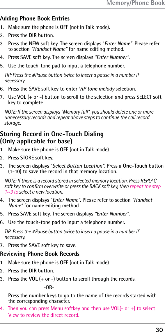 30 Adding Phone Book Entries1.  Make sure the phone is OFF (not in Talk mode).2. Press the DIR button.3.  Press the NEW soft key. The screen displays “Enter Name”. Please refer to section “Handset Name” for name editing method.4.  Press SAVE soft key. The screen displays “Enter Number”. 5.  Use the touch-tone pad to input a telephone number.TIP: Press the #Pause button twice to insert a pause in a number if necessary.6.  Press the SAVE soft key to enter VIP tone melody selection.7. Use VOL (+ or -) button to scroll to the selection and press SELECT soft key to complete.NOTE: If the screen displays “Memory full”, you should delete one or more unnecessary records and repeat above steps to continue the call record storage.Storing Record in One-Touch Dialing  (Only applicable for base)1.  Make sure the phone is OFF (not in Talk mode).2.  Press STORE soft key.3.  The screen displays “Select Button Location”. Press a One-Touch button (1-10) to save the record in that memory location.NOTE: If there is a record stored in selected memory location. Press REPLAC soft key to conﬁrm overwrite or press the BACK soft key, then repeat the step 1~3 to select a new location.4.  The screen displays “Enter Name”. Please refer to section “Handset Name” for name editing method.5.  Press SAVE soft key. The screen displays “Enter Number”. 6.  Use the touch-tone pad to input a telephone number.TIP: Press the #Pause button twice to insert a pause in a number if necessary.7.  Press the SAVE soft key to save.Reviewing Phone Book Records1.  Make sure the phone is OFF (not in Talk mode).2. Press the DIR button.3.4.   Then you can press Menu softkey and then use VOL(- or +) to select       View to review the direct record. Press the VOL (+ or -) button to scroll through the records,  -OR-   Press the number keys to go to the name of the records started with the corresponding character.Memory/Phone Book