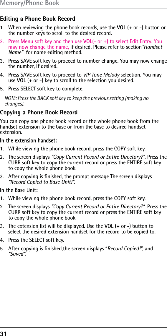 31Editing a Phone Book Record1.  When reviewing the phone book records, use the VOL (+ or -) button or the number keys to scroll to the desired record.2.  Press Menu soft key and then use VOL(- or +) to select Edit Entry. You may now change the name, if desired. Please refer to section“Handset Name”  for name editing method.  3.  Press SAVE soft key to proceed to number change. You may now change the number, if desired. 4.  Press SAVE soft key to proceed to VIP Tone Melody selection. You may use VOL (+ or -) key to scroll to the selection you desired.5.  Press SELECT soft key to complete.NOTE: Press the BACK soft key to keep the previous setting (making no changes).Copying a Phone Book RecordYou can copy one phone book record or the whole phone book from the handset extension to the base or from the base to desired handset  extension.In the extension handset:1.   While viewing the phone book record, press the COPY soft key.2.   The screen displays “Copy Current Record or Entire Directory?”. Press the CURR soft key to copy the current record or press the ENTIRE soft key to copy the whole phone book.3.   After copying is ﬁnished, the prompt message The screen displays “Record Copied to Base Unit!”.In the Base Unit:1.   While viewing the phone book record, press the COPY soft key.2.   The screen displays “Copy Current Record or Entire Directory?”. Press the CURR soft key to copy the current record or press the ENTIRE soft key to copy the whole phone book.3.   The extension list will be displayed. Use the VOL (+ or -) button to select the desired extension handset for the record to be copied to.4.   Press the SELECT soft key.5.   After copying is ﬁnished,the screen displays “Record Copied!”, and “Saved”.Memory/Phone Book