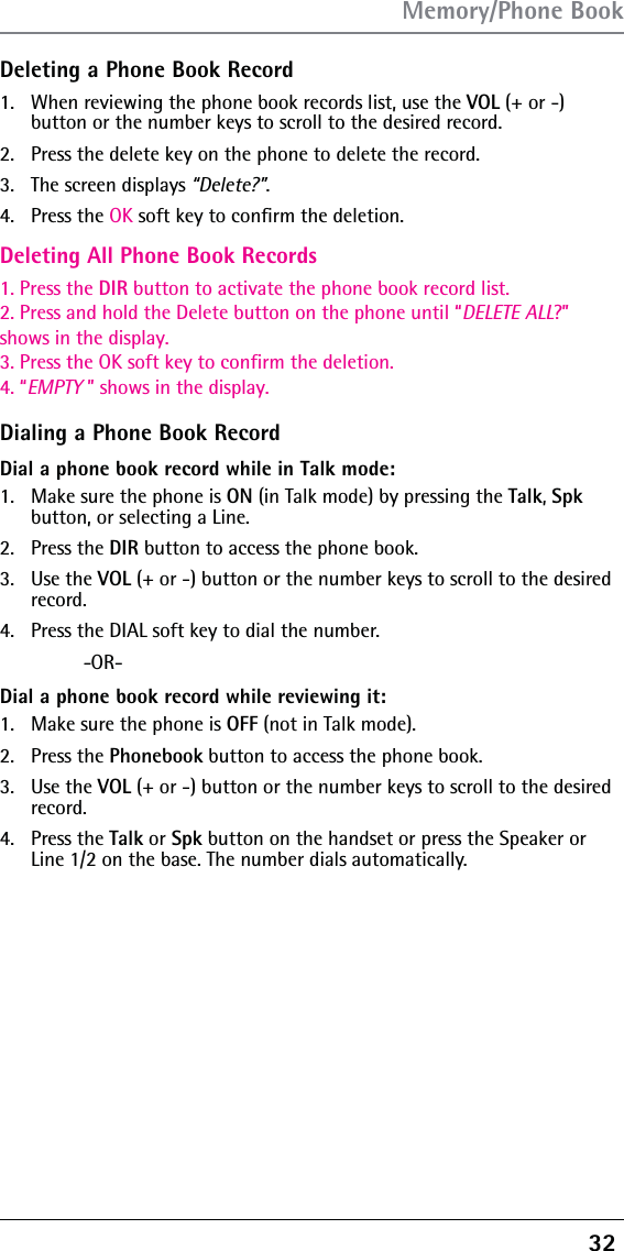 32 Deleting a Phone Book Record1.  When reviewing the phone book records list, use the Deleting All Phone Book Records1. Press the DIR button to activate the phone book record list.2. Press and hold the Delete button on the phone until “DELETE ALL?”shows in the display.3. Press the OK soft key to confirm the deletion.4. “EMPTY ” shows in the display.VOL (+ or -)  button or the number keys to scroll to the desired record.2.  Press the delete key on the phone to delete the record.3.   The screen displays “Delete?”.4.   Press the OK soft key to conﬁrm the deletion.Dialing a Phone Book RecordDial a phone book record while in Talk mode:1.  Make sure the phone is ON (in Talk mode) by pressing the Talk, Spk button, or selecting a Line.2. Press the DIR button to access the phone book.3. Use the VOL (+ or -) button or the number keys to scroll to the desired record.4.  Press the DIAL soft key to dial the number. -OR-Dial a phone book record while reviewing it:1.  Make sure the phone is OFF (not in Talk mode).2. Press the Phonebook button to access the phone book.3. Use the VOL (+ or -) button or the number keys to scroll to the desired record.4. Press the Talk or Spk button on the handset or press the Speaker or Line 1/2 on the base. The number dials automatically.Memory/Phone Book