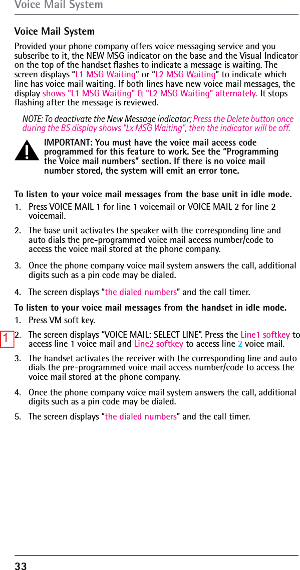 33Voice Mail SystemProvided your phone company offers voice messaging service and you subscribe to it, the NEW MSG indicator on the base and the Visual Indicator on the top of the handset ﬂashes to indicate a message is waiting. The screen displays “L1 MSG Waiting” or “L2 MSG Waiting” to indicate which line has voice mail waiting. If both lines have new voice mail messages, the display shows &quot;L1 MSG Waiting&quot; &amp; &quot;L2 MSG Waiting&quot; alternately. It stops ﬂashing after the message is reviewed.NOTE: To deactivate the New Message indicator; Press the Delete button once during the BS display shows &quot;Lx MSG Waiting&quot;, then the indicator will be off.IMPORTANT: You must have the voice mail access code programmed for this feature to work. See the “Programming the Voice mail numbers” section. If there is no voice mail number stored, the system will emit an error tone.To listen to your voice mail messages from the base unit in idle mode.1.  Press VOICE MAIL 1 for line 1 voicemail or VOICE MAIL 2 for line 2 voicemail.2.  The base unit activates the speaker with the corresponding line and auto dials the pre-programmed voice mail access number/code to access the voice mail stored at the phone company.3.  Once the phone company voice mail system answers the call, additional digits such as a pin code may be dialed. 4.  The screen displays “the dialed numbers” and the call timer.To listen to your voice mail messages from the handset in idle mode.1.  Press VM soft key.2.  The screen displays “VOICE MAIL: SELECT LINE”. Press the Line1 softkey to access line 1 voice mail and Line2 softkey to access line 2 voice mail.3.  The handset activates the receiver with the corresponding line and auto dials the pre-programmed voice mail access number/code to access the voice mail stored at the phone company.4.  Once the phone company voice mail system answers the call, additional digits such as a pin code may be dialed.5.  The screen displays “the dialed numbers” and the call timer.Voice Mail System1