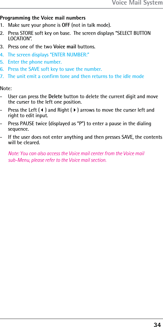 34 Programming the Voice mail numbers1.  Make sure your phone is OFF (not in talk mode).2.  Press STORE soft key on base.  The screen displays “SELECT BUTTON LOCATION”.3.  Press one of the two Voice mail buttons.4.   The screen displays “ENTER NUMBER:”5.   Enter the phone number.6.   Press the SAVE soft key to save the number.7.   The unit emit a confirm tone and then returns to the idle modeNote: -  User can press the Delete button to delete the current digit and move the curser to the left one position.-  Press the Left () and Right () arrows to move the curser left and right to edit input.-  Press PAUSE twice (displayed as “P”) to enter a pause in the dialing sequence.-  If the user does not enter anything and then presses SAVE, the contents will be cleared.Note: You can also access the Voice mail center from the Voice mail sub-Menu, please refer to the Voice mail section.Voice Mail System