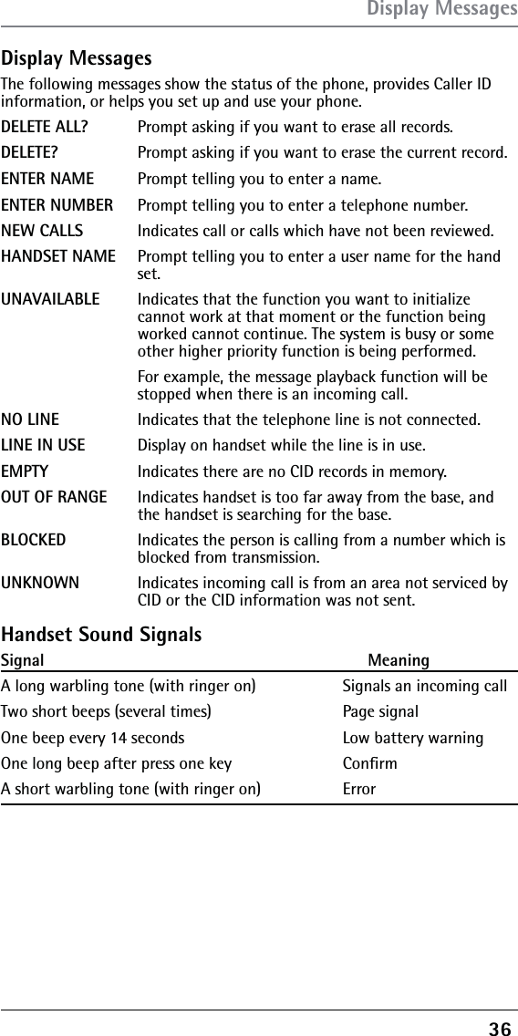 36 Display MessagesThe following messages show the status of the phone, provides Caller ID information, or helps you set up and use your phone.DELETE ALL?  Prompt asking if you want to erase all records.DELETE?    Prompt asking if you want to erase the current record. ENTER NAME  Prompt telling you to enter a name.ENTER NUMBER  Prompt telling you to enter a telephone number.NEW CALLS  Indicates call or calls which have not been reviewed.HANDSET NAME  Prompt telling you to enter a user name for the hand    set.UNAVAILABLE  Indicates that the function you want to initialize       cannot work at that moment or the function being      worked cannot continue. The system is busy or some      other higher priority function is being performed.      For example, the message playback function will be      stopped when there is an incoming call.NO LINE    Indicates that the telephone line is not connected.LINE IN USE  Display on handset while the line is in use.EMPTY    Indicates there are no CID records in memory.OUT OF RANGE  Indicates handset is too far away from the base, and      the handset is searching for the base. BLOCKED   Indicates the person is calling from a number which is      blocked from transmission.UNKNOWN  Indicates incoming call is from an area not serviced by      CID or the CID information was not sent.Handset Sound SignalsSignal                                                                    MeaningA long warbling tone (with ringer on)              Signals an incoming call Two short beeps (several times)                      Page signalOne beep every 14 seconds                              Low battery warningOne long beep after press one key    ConﬁrmA short warbling tone (with ringer on)    Error Display Messages
