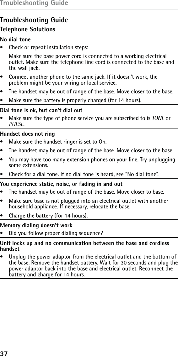 37Troubleshooting GuideTelephone SolutionsNo dial tone•   Check or repeat installation steps:   Make sure the base power cord is connected to a working electrical outlet. Make sure the telephone line cord is connected to the base and the wall jack.•   Connect another phone to the same jack. If it doesn’t work, the  problem might be your wiring or local service.•   The handset may be out of range of the base. Move closer to the base.•   Make sure the battery is properly charged (for 14 hours).Dial tone is ok, but can’t dial out•   Make sure the type of phone service you are subscribed to is TONE or PULSE.Handset does not ring•   Make sure the handset ringer is set to On.•   The handset may be out of range of the base. Move closer to the base.•   You may have too many extension phones on your line. Try unplugging some extensions.•   Check for a dial tone. If no dial tone is heard, see “No dial tone”.You experience static, noise, or fading in and out•   The handset may be out of range of the base. Move closer to base.•   Make sure base is not plugged into an electrical outlet with another household appliance. If necessary, relocate the base.•   Charge the battery (for 14 hours).Memory dialing doesn’t work•   Did you follow proper dialing sequence?Unit locks up and no communication between the base and cordless handset•   Unplug the power adaptor from the electrical outlet and the bottom of the base. Remove the handset battery. Wait for 30 seconds and plug the power adaptor back into the base and electrical outlet. Reconnect the battery and charge for 14 hours.Troubleshooting Guide