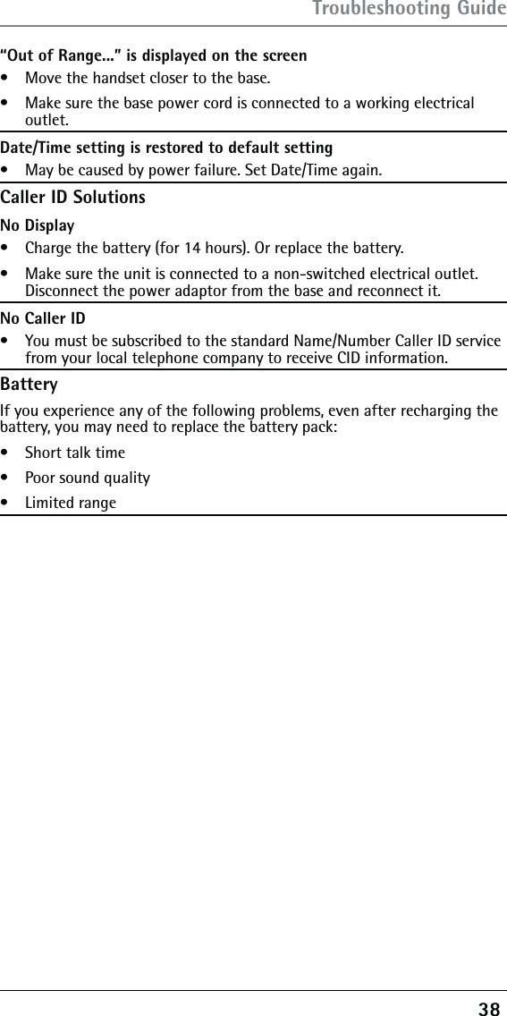 38 “Out of Range...” is displayed on the screen•   Move the handset closer to the base.•   Make sure the base power cord is connected to a working electrical outlet.Date/Time setting is restored to default setting•   May be caused by power failure. Set Date/Time again.Caller ID SolutionsNo Display•   Charge the battery (for 14 hours). Or replace the battery.•   Make sure the unit is connected to a non-switched electrical outlet. Disconnect the power adaptor from the base and reconnect it.No Caller ID•   You must be subscribed to the standard Name/Number Caller ID service from your local telephone company to receive CID information.BatteryIf you experience any of the following problems, even after recharging the battery, you may need to replace the battery pack:•   Short talk time•   Poor sound quality•   Limited rangeTroubleshooting Guide