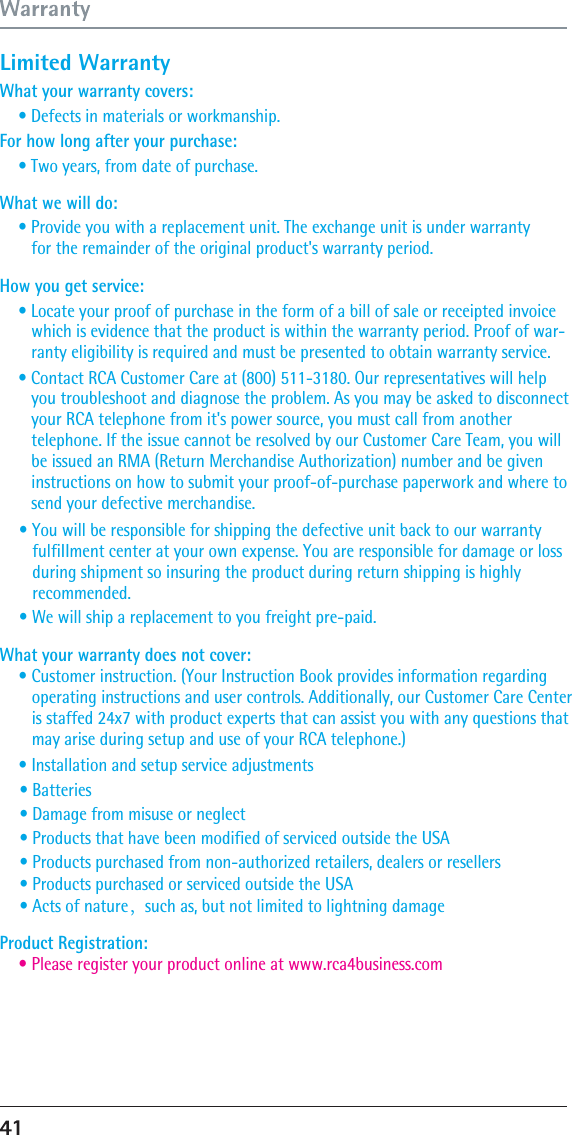 Limited Warranty What your warranty covers: For how long after your purchase: What we will do: What your warranty does not cover: How you get service: • Defects in materials or workmanship.• Two years, from date of purchase. • Provide you with a replacement unit. The exchange unit is under warranty    for the remainder of the original product&apos;s warranty period. • Locate your proof of purchase in the form of a bill of sale or receipted invoice    which is evidence that the product is within the warranty period. Proof of war-   ranty eligibility is required and must be presented to obtain warranty service.• Contact RCA Customer Care at (800) 511-3180. Our representatives will help    you troubleshoot and diagnose the problem. As you may be asked to disconnect    your RCA telephone from it&apos;s power source, you must call from another    telephone. If the issue cannot be resolved by our Customer Care Team, you will    be issued an RMA (Return Merchandise Authorization) number and be given    instructions on how to submit your proof-of-purchase paperwork and where to    send your defective merchandise. • You will be responsible for shipping the defective unit back to our warranty    fulfiIIment center at your own expense. You are responsible for damage or loss    during shipment so insuring the product during return shipping is highly    recommended. • We will ship a replacement to you freight pre-paid. • Customer instruction. (Your Instruction Book provides information regarding    operating instructions and user controls. Additionally, our Customer Care Center    is staffed 24x7 with product experts that can assist you with any questions that    may arise during setup and use of your RCA telephone.) • Please register your product online at www.rca4business.comProduct Registration: • Installation and setup service adjustments • Batteries• Damage from misuse or neglect • Products that have been modified of serviced outside the USA • Products purchased from non-authorized retailers, dealers or resellers • Products purchased or serviced outside the USA • Acts of nature，such as, but not limited to lightning damage 