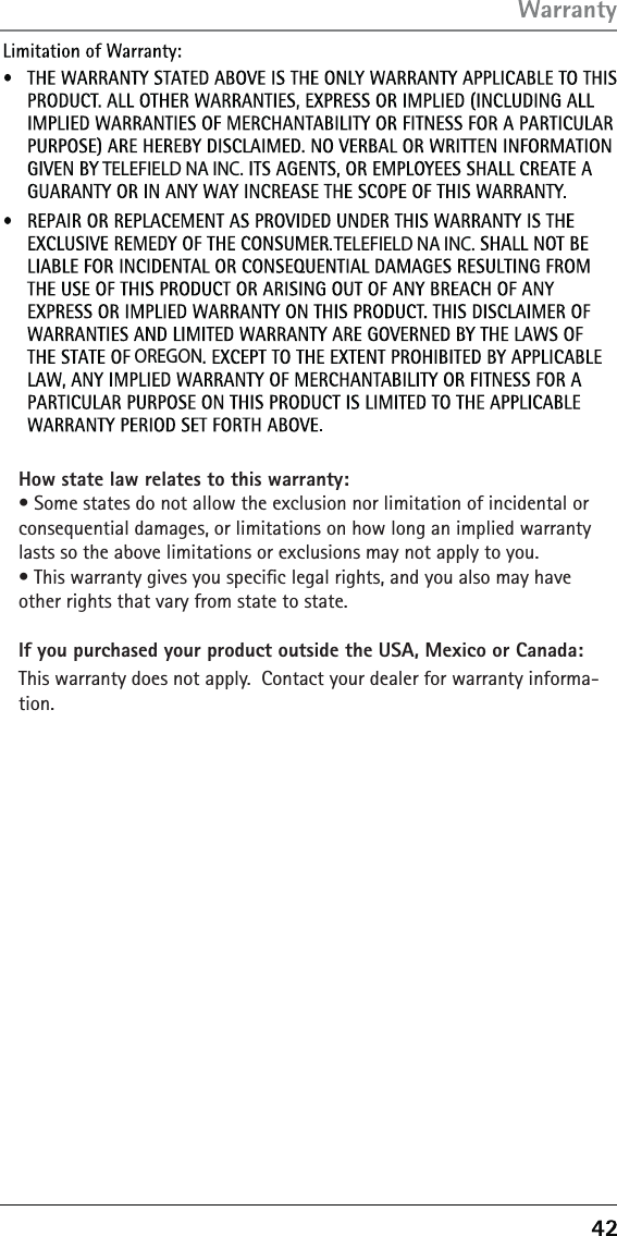  TELEFIELD NA INC. TELEFIELD NA INC.OREGONHow state law relates to this warranty:àń3OMEńSTATESńDOńNOTńALLOWńTHEńEXCLUSIONńNORńLIMITATIONńOFńINCIDENTALńORńCONSEQUENTIALńDAMAGESńORńLIMITATIONSńONńHOWńLONGńANńIMPLIEDńWARRANTYńLASTSńSOńTHEńABOVEńLIMITATIONSńORńEXCLUSIONSńMAYńNOTńAPPLYńTOńYOUàń4HISńWARRANTYńGIVESńYOUńSPECIľCńLEGALńRIGHTSńANDńYOUńALSOńMAYńHAVEńOTHERńRIGHTSńTHATńVARYńFROMńSTATEńTOńSTATEIf you purchased your product outside the USA, Mexico or Canada:4HISńWARRANTYńDOESńNOTńAPPLYńń#ONTACTńYOURńDEALERńFORńWARRANTYńINFORMA-TION