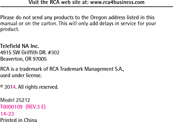 Visit the RCA web site at: www.rca4business.comPlease do not send any products to the Oregon address listed in this Telefield NA Inc.4915 SW Griffith DR. #302Beaverton, OR 97005RCA is a trademark of RCA Trademark Management S.A.,used under license.© 2014. All rights reserved.Model 25212T0000109  (REV.3 E) 14-23Printed in China