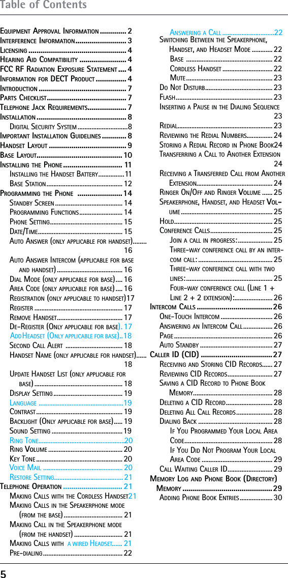 5EQUIPMENT APPROVAL INFORMATION ............. 2INTERFERENCE INFORMATION ......................... 3LICENSING ................................................ 4HEARING AID COMPATIBILITY ....................... 4FCC RF RADIATION EXPOSURE STATEMENT .... 4INFORMATION FOR DECT PRODUCT ............... 4INTRODUCTION ........................................... 7PARTS CHECKLIST ....................................... 7TELEPHONE JACK REQUIREMENTS ...................7INSTALLATION ............................................ 8DIGITAL SECURITY SYSTEM .............................8IMPORTANT INSTALLATION GUIDELINES ............ 8HANDSET LAYOUT ...................................... 9BASE LAYOUT .......................................... 10INSTALLING THE PHONE ............................. 11INSTALLING THE HANDSET BATTERY ...............11BASE STATION ............................................12PROGRAMMING THE PHONE  ......................14STANDBY SCREEN ....................................... 14PROGRAMMING FUNCTIONS ......................... 14PHONE SETTING .......................................... 15DATE/TIME ................................................. 15AUTO ANSWER (ONLY APPLICABLE FOR HANDSET) ........16AUTO ANSWER INTERCOM (APPLICABLE FOR BASE AND HANDSET) ...................................... 16DIAL MODE (ONLY APPLICABLE FOR BASE) ....16AREA CODE (ONLY APPLICABLE FOR BASE) .... 16REGISTRATION (ONLY APPLICABLE TO HANDSET) 17REGISTER ................................................... 17REMOVE HANDSET ...................................... 17DDDAHEADSET (ONLY APPLICABLE FOR BASE)..18E-REGISTER (ONLY APPLICABLE FOR BASE) .17SECOND CALL ALERT  ................................. 18HANDSET NAME (ONLY APPLICABLE FOR HANDSET)......18UPDATE HANDSET LIST (ONLY APPLICABLE FOR BASE) ................................................... 18DISPLAY SETTING ........................................ 19CLANGUAGE .................................................19ONTRAST .................................................. 19BACKLIGHT (ONLY APPLICABLE FOR BASE) .....19SOUND SETTING .........................................19RRING TONE..................................................20ING VOLUME ........................................... 20KRESTORE SETTING........................................21VOICE MAIL .............................................. 20EY TONE .................................................. 20TELEPHONE OPERATION ............................. 21MAKING CALLS WITH THE CORDLESS HANDSET 21MAKING CALLS IN THE SPEAKERPHONE MODE (FROM THE BASE) .................................. 21MAKING CALL IN THE SPEAKERPHONE MODE (FROM THE HANDSET) ............................ 21...... 21MAKING CALLS WITH  A WIRED HEADSETPRE-DIALING .............................................. 22SWITCHING BETWEEN THE SPEAKERPHONE, HANDSET, AND HEADSET MODE ............ 22BASE  .................................................. 22CORDLESS HANDSET ............................. 22MUTE .................................................. 23DO NOT DISTURB ....................................... 23FLASH ........................................................ 23INSERTING A PAUSE IN THE DIALING SEQUENCE 23REDIAL ....................................................... 23REVIEWING THE REDIAL NUMBERS............... 24STORING A REDIAL RECORD IN PHONE BOOK 24TRANSFERRING A CALL TO ANOTHER EXTENSION 24RECEIVING A TRANSFERRED CALL FROM ANOTHER EXTENSION............................................ 24RINGER ON/OFF AND RINGER VOLUME ...... 25SPEAKERPHONE, HANDSET, AND HEADSET VOL-UME ..................................................... 25HOLD ......................................................... 25CONFERENCE CALLS .................................... 25JOIN A CALL IN PROGRESS: .................... 25THREE-WAY CONFERENCE CALL BY AN INTER-COM CALL: ........................................... 25THREE-WAY CONFERENCE CALL WITH TWO LINES: .................................................. 25FOUR-WAY CONFERENCE CALL (LINE 1 + LINE 2 + 2 EXTENSION): ...................... 26INTERCOM CALLS .....................................26ONE-TOUCH INTERCOM .............................. 26ANSWERING AN INTERCOM CALL ................. 26PAGE ......................................................... 26AUTO STANDBY .......................................... 27CALLER ID (CID) ...................................27RECEIVING AND STORING CID RECORDS...... 27REVIEWING CID RECORDS .......................... 27SAVING A CID RECORD TO PHONE BOOK MEMORY .............................................. 28DELETING A CID RECORD ........................... 28DELETING ALL CALL RECORDS ..................... 28DIALING BACK ........................................... 28IF YOU PROGRAMMED YOUR LOCAL AREA CODE ................................................... 28IF YOU DID NOT PROGRAM YOUR LOCAL AREA CODE ......................................... 29CALL WAITING CALLER ID .......................... 29MEMORY LOG AND PHONE BOOK (DIRECTORY) MEMORY ............................................29ADDING PHONE BOOK ENTRIES ................... 30Table of ContentsANSWERING A CALL ..............................22