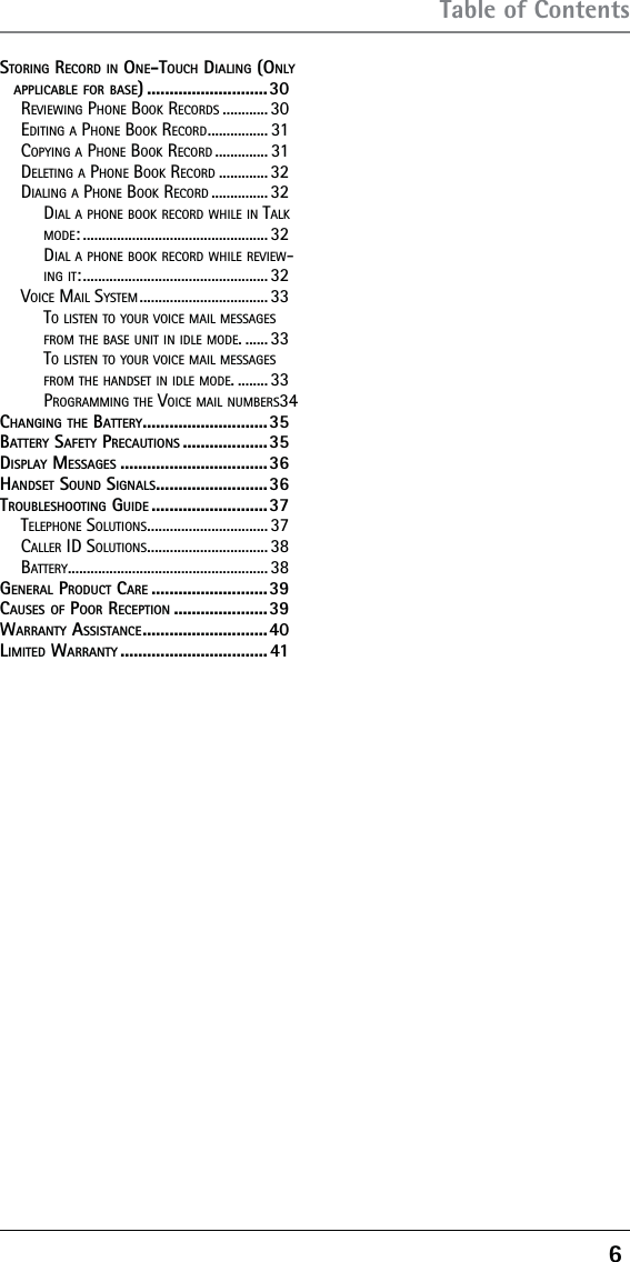 6 Table of ContentsSTORING RECORD IN ONE-TOUCH DIALING (ONLY APPLICABLE FOR BASE) ...........................30REVIEWING PHONE BOOK RECORDS ............ 30EDITING A PHONE BOOK RECORD ................ 31COPYING A PHONE BOOK RECORD .............. 31DELETING A PHONE BOOK RECORD ............. 32DIALING A PHONE BOOK RECORD ............... 32DIAL A PHONE BOOK RECORD WHILE IN TALK MODE: ................................................. 32DIAL A PHONE BOOK RECORD WHILE REVIEW-ING IT: ................................................. 32VOICE MAIL SYSTEM .................................. 33TO LISTEN TO YOUR VOICE MAIL MESSAGES FROM THE BASE UNIT IN IDLE MODE. ...... 33TO LISTEN TO YOUR VOICE MAIL MESSAGES FROM THE HANDSET IN IDLE MODE. ........ 33PROGRAMMING THE VOICE MAIL NUMBERS 34CHANGING THE BATTERY ............................35BATTERY SAFETY PRECAUTIONS ...................35DISPLAY MESSAGES .................................36HANDSET SOUND SIGNALS .........................36TROUBLESHOOTING GUIDE ..........................37TELEPHONE SOLUTIONS ................................ 37CALLER ID SOLUTIONS ................................ 38BATTERY ..................................................... 38GENERAL PRODUCT CARE ..........................39CAUSES OF POOR RECEPTION .....................39WARRANTY ASSISTANCE ............................ 40LIMITED WARRANTY ................................. 41
