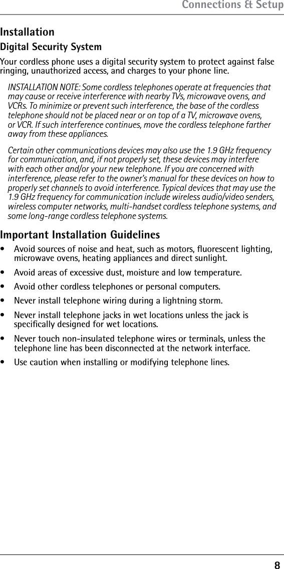 8 Connections &amp; SetupInstallationDigital Security SystemYour cordless phone uses a digital security system to protect against false ringing, unauthorized access, and charges to your phone line.INSTALLATION NOTE: Some cordless telephones operate at frequencies that may cause or receive interference with nearby TVs, microwave ovens, and VCRs. To minimize or prevent such interference, the base of the cordless telephone should not be placed near or on top of a TV, microwave ovens, or VCR. If such interference continues, move the cordless telephone farther away from these appliances.Certain other communications devices may also use the 1.9 GHz frequency for communication, and, if not properly set, these devices may interfere with each other and/or your new telephone. If you are concerned with interference, please refer to the owner’s manual for these devices on how to properly set channels to avoid interference. Typical devices that may use the 1.9 GHz frequency for communication include wireless audio/video senders, wireless computer networks, multi-handset cordless telephone systems, and some long-range cordless telephone systems.Important Installation Guideliness  Avoid sources of noise and heat, such as motors, ﬂuorescent lighting, microwave ovens, heating appliances and direct sunlight.s  Avoid areas of excessive dust, moisture and low temperature.s  Avoid other cordless telephones or personal computers.s  Never install telephone wiring during a lightning storm.s  Never install telephone jacks in wet locations unless the jack is  speciﬁcally designed for wet locations.s  Never touch non-insulated telephone wires or terminals, unless the  telephone line has been disconnected at the network interface.s  Use caution when installing or modifying telephone lines.