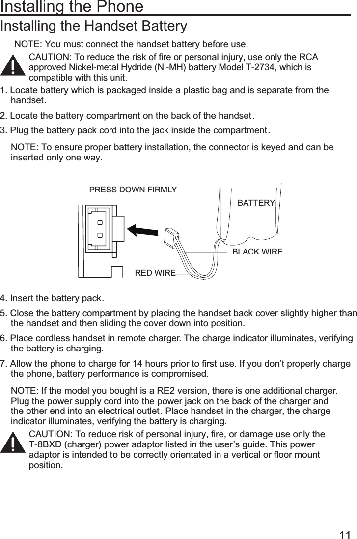 11Installing the PhoneInstalling the Handset BatteryNOTE: You must connect the handset battery before use.CAUTION: To reduce the risk of fire or personal injury, use only the RCA       approved Nickel-metal Hydride (Ni-MH) battery Model T-2734, which is  compatible with this unit.1. Locate battery which is packaged inside a plastic bag and is separate from the handset.2. Locate the battery compartment on the back of the handset.3. Plug the battery pack cord into the jack inside the compartment.NOTE: To ensure proper battery installation, the connector is keyed and can be inserted only one way.4. Insert the battery pack.5. Close the battery compartment by placing the handset back cover slightly higher than the handset and then sliding the cover down into position.6. Place cordless handset in remote charger. The charge indicator illuminates, verifying the battery is charging.7. Allow the phone to charge for 14 hours prior to first use. If you don’t properly charge the phone, battery performance is compromised.NOTE: If the model you bought is a RE2 version, there is one additional charger. Plug the power supply cord into the power jack on the back of the charger and the other end into an electrical outlet. Place handset in the charger, the charge indicator illuminates, verifying the battery is charging.CAUTION: To reduce risk of personal injury, fire, or damage use only the                 T-8BXD (charger) power adaptor listed in the user’s guide. This power adaptor is intended to be correctly orientated in a vertical or floor mount position.BATTERYBLACK WIRERED WIREPRESS DOWN FIRMLY