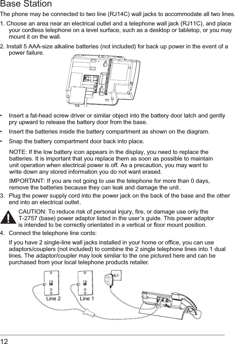 12 Base StationThe phone may be connected to two line (RJ14C) wall jacks to accommodate all two lines.1. Choose an area near an electrical outlet and a telephone wall jack (RJ11C), and place your cordless telephone on a level surface, such as a desktop or tabletop, or you may mount it on the wall.2. Install 5 AAA-size alkaline batteries (not included) for back up power in the event of a power failure. •   Insert a fat-head screw driver or similar object into the battery door latch and gently pry upward to release the battery door from the base.•   Insert the batteries inside the battery compartment as shown on the diagram. •   Snap the battery compartment door back into place.NOTE: If the low battery icon appears in the display, you need to replace the batteries. It is important that you replace them as soon as possible to maintain unit operation when electrical power is off. As a precaution, you may want to write down any stored information you do not want erased.IMPORTANT: If you are not going to use the telephone for more than 0 days, remove the batteries because they can leak and damage the unit.3.  Plug the power supply cord into the power jack on the back of the base and the other end into an electrical outlet.CAUTION: To reduce risk of personal injury, fire, or damage use only the  T-2757 (base) power adaptor listed in the user’s guide. This power adaptor is intended to be correctly orientated in a vertical or floor mount position.4.  Connect the telephone line cords:  If you have 2 single-line wall jacks installed in your home or office, you can use adaptors/couplers (not included) to combine the 2 single telephone lines into 1 dual lines. The adaptor/coupler may look similar to the one pictured here and can be purchased from your local telephone products retailer.Line 1Line 2