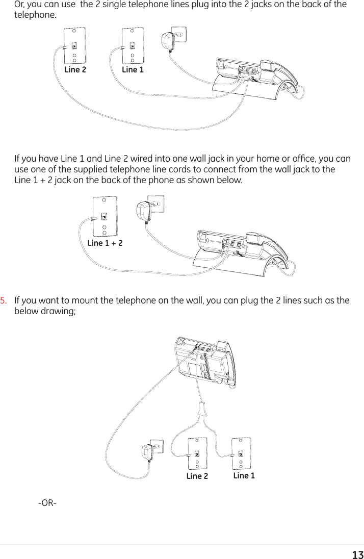 13Line 1 + 2Line 1Line 2  Or, you can use  the 2 single telephone lines plug into the 2 jacks on the back of the telephone.  If you have Line 1 and Line 2 wired into one wall jack in your home or ofﬁce, you can use one of the supplied telephone line cords to connect from the wall jack to the  Line 1 + 2 jack on the back of the phone as shown below.Line 1Line 25.  If you want to mount the telephone on the wall, you can plug the 2 lines such as the below drawing;    -OR-