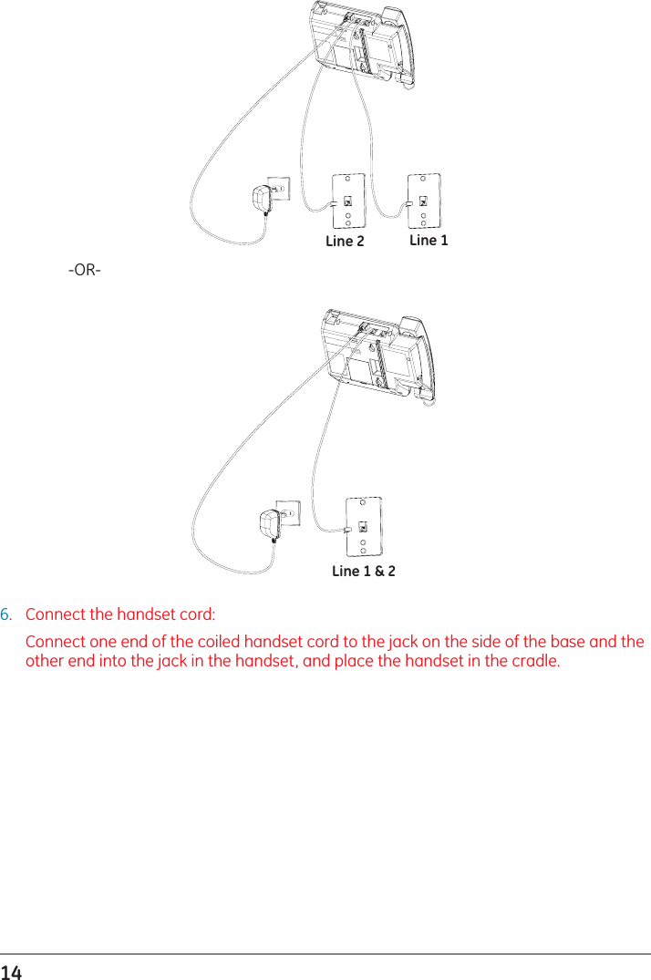 14     -OR-6.  Connect the handset cord:   Connect one end of the coiled handset cord to the jack on the side of the base and the other end into the jack in the handset, and place the handset in the cradle.Line 1Line 2Line 1 &amp; 2