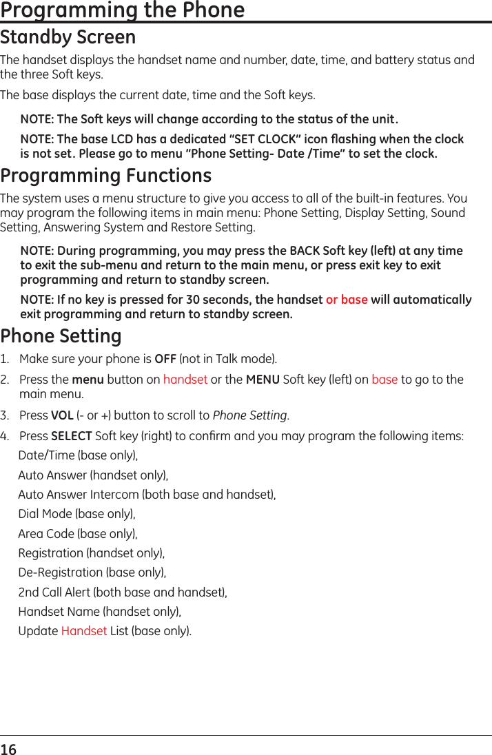 16 Programming the Phone Standby ScreenThe handset displays the handset name and number, date, time, and battery status and the three Soft keys.The base displays the current date, time and the Soft keys.NOTE: The Soft keys will change according to the status of the unit.NOTE: The base LCD has a dedicated “SET CLOCK” icon ﬂashing when the clock is not set. Please go to menu “Phone Setting- Date /Time” to set the clock.Programming FunctionsThe system uses a menu structure to give you access to all of the built-in features. You may program the following items in main menu: Phone Setting, Display Setting, Sound Setting, Answering System and Restore Setting.NOTE: During programming, you may press the BACK Soft key (left) at any time to exit the sub-menu and return to the main menu, or press exit key to exit programming and return to standby screen.NOTE: If no key is pressed for 30 seconds, the handset or base will automatically exit programming and return to standby screen.Phone Setting1.  Make sure your phone is OFF (not in Talk mode).2.  Press the menu button on handset or the MENU Soft key (left) on base to go to the main menu.3.  Press VOL (- or +) button to scroll to Phone Setting.4.  Press SELECT Soft key (right) to conﬁrm and you may program the following items: Date/Time (base only), Auto Answer (handset only), Auto Answer Intercom (both base and handset), Dial Mode (base only), Area Code (base only), Registration (handset only), De-Registration (base only),2nd Call Alert (both base and handset), Handset Name (handset only),Update Handset List (base only).