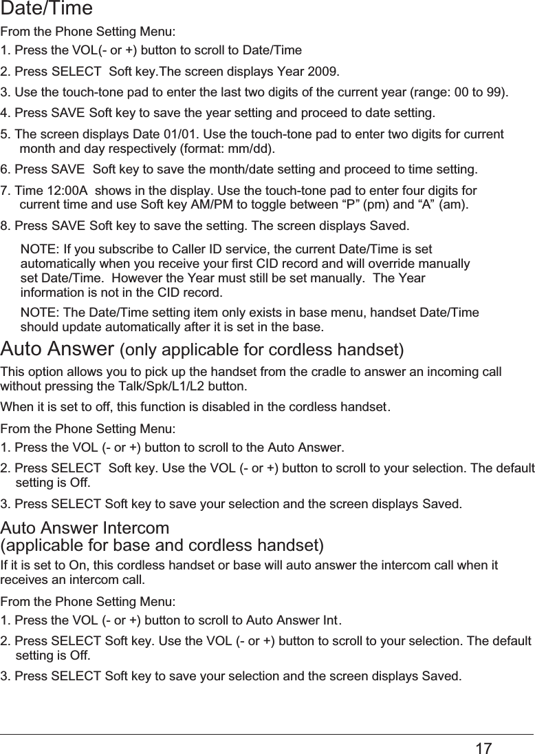 17Date/TimeFrom the Phone Setting Menu:1. Press the VOL (- or +) button to scroll to Date/Time2. Press SELECT  Soft key.The screen displays Year 2009. 3. Use the touch-tone pad to enter the last two digits of the current year (range: 00 to 99).4. Press  Soft key to save the year setting and proceed to date setting.SAVE 5. The screen displays Date   01/01. Use the touch-tone pad to enter two digits for current month and day respectively (format: mm/dd).6. Press   SAVE  Soft key to save the month/date setting and proceed to time setting.7. Time   12:00A  shows in the display. Use the touch-tone pad to enter four digits forcurrent time and use Soft key   AM/PM to toggle between “P” (pm) and “A” (am).   8. Press SAVE Soft key to save the setting. The screen displays Saved.NOTE:   If you subscribe to Caller ID service, the current Date/Time is setautomatically when you receive your first CID record and will override manually set Date/Time.  However the Year must still be set manually.  The Year information is not in the CID record.NOTE: The Date/Time setting item only exists in base menu, handset Date/Time should update automatically after it is set in the base.Auto Answer   (only applicable for cordless handset) This option allows you to pick up the handset from the cradle to answer an incoming call without pressing the   Talk/Spk/L1/L2button.When it is set to off, this function is disabled in   the cordless handset.From the Phone Setting Menu:1. Press the   VOL (- or +) button to scroll to the Auto Answer.2. Press   SELECT  Soft key. Use the VOL (- or +) button to scroll to your selection. The default  setting is Off.3. Press   SELECT Soft key to save your selection and the screen displays Saved. Auto Answer Intercom  (applicable for base and   cordless handset) If it is set to On, this   cordless handset or base will auto answer the intercom call when it  receives an intercom call. From the Phone Setting Menu:1. Press the   VOL (- or +) button to scroll to Auto Answer Int.2. Press   SELECT Soft key. Use the VOL (- or +) button to scroll to your selection. The default setting is Off. 3. Press   SELECT Soft key to save your selection and the screen displays Saved. 