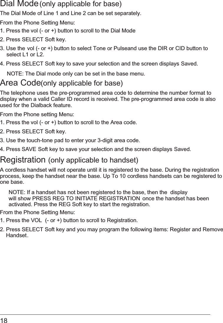 18 Dial Mode (only applicable for base)The Dial Mode of Line 1 and Line 2 can be set separately.From the Phone Setting Menu:1. Press the vol (- or +) button to scroll to the Dial Mode.2. Press SELECT Soft key.3. Use the vol (- or +) button to select Tone or Pulseand use the DIR or CID button to   select L1 or L2.4. Press SELECT Soft key to save your selection and the screen displays Saved. NOTE: The Dial mode only can be set in the base menu.Area Code (only applicable for base)The telephone uses the pre-programmed area code to determine the number format to display when a valid Caller ID record is received. The pre-programmed area code is also used for the Dialback feature.From the Phone setting Menu:1. Press the vol (- or +) button to scroll to the   Area code.2. Press SELECT Soft key. 3. Use the touch-tone pad to enter your 3-digit area code.4. Press   SAVE Soft key to save your selection and the screen displays Saved. Registration   (only applicable to handset)A cordless handset will not operate until it is registered to the base. During the registration process, keep the handset near the base. Up To   10 cordless handsets can be registered toone base.NOTE: If a handset has not been registered to the base, then the  display will show   PRESS REG TO INITIATE REGISTRATION  once the handset has been activated. Press the REG Soft key to start the registration.From the Phone Setting Menu:1. Press the VOL  (- or +) button to scroll to Registration.2. Press   SELECT Soft key and you may program the following items: Register and RemoveHandset.