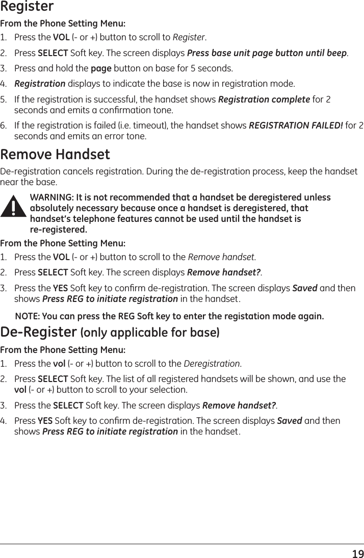 19RegisterFrom the Phone Setting Menu:1.   Press the VOL (- or +) button to scroll to Register.2.   Press SELECT Soft key. The screen displays Press base unit page button until beep.3.   Press and hold the page button on base for 5 seconds.4.   Registration displays to indicate the base is now in registration mode.5.   If the registration is successful, the handset shows Registration complete for 2 seconds and emits a conﬁrmation tone.6.  If the registration is failed (i.e. timeout), the handset shows REGISTRATION FAILED! for 2 seconds and emits an error tone.Remove HandsetDe-registration cancels registration. During the de-registration process, keep the handset near the base.WARNING: It is not recommended that a handset be deregistered unless absolutely necessary because once a handset is deregistered, that handset’s telephone features cannot be used until the handset is  re-registered.From the Phone Setting Menu:1.   Press the VOL (- or +) button to scroll to the Remove handset.2.   Press SELECT Soft key. The screen displays Remove handset?. 3.  Press the YES Soft key to conﬁrm de-registration. The screen displays Saved and then shows Press REG to initiate registration in the handset.NOTE: You can press the REG Soft key to enter the registation mode again.De-Register (only applicable for base)From the Phone Setting Menu:1.  Press the vol (- or +) button to scroll to the Deregistration.2.  Press SELECT Soft key. The list of all registered handsets will be shown, and use the  vol (- or +) button to scroll to your selection.3.  Press the SELECT Soft key. The screen displays Remove handset?. 4.  Press YES Soft key to conﬁrm de-registration. The screen displays Saved and then shows Press REG to initiate registration in the handset.