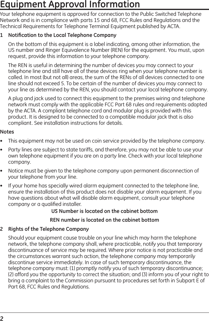 2 Equipment Approval InformationYour telephone equipment is approved for connection to the Public Switched Telephone Network and is in compliance with parts 15 and 68, FCC Rules and Regulations and the Technical Requirements for Telephone Terminal Equipment published by ACTA.1 Notiﬁcation to the Local Telephone Company  On the bottom of this equipment is a label indicating, among other information, the US number and Ringer Equivalence Number (REN) for the equipment. You must, upon request, provide this information to your telephone company.  The REN is useful in determining the number of devices you may connect to your telephone line and still have all of these devices ring when your telephone number is called. In most (but not all) areas, the sum of the RENs of all devices connected to one line should not exceed 5. To be certain of the number of devices you may connect to your line as determined by the REN, you should contact your local telephone company.  A plug and jack used to connect this equipment to the premises wiring and telephone network must comply with the applicable FCC Part 68 rules and requirements adopted by the ACTA. A compliant telephone cord and modular plug is provided with this product. It is designed to be connected to a compatible modular jack that is also compliant. See installation instructions for details.Notes  •  This equipment may not be used on coin service provided by the telephone company.•  Party lines are subject to state tariffs, and therefore, you may not be able to use your own telephone equipment if you are on a party line. Check with your local telephone company.•  Notice must be given to the telephone company upon permanent disconnection of your telephone from your line.•  If your home has specially wired alarm equipment connected to the telephone line, ensure the installation of this product does not disable your alarm equipment. If you have questions about what will disable alarm equipment, consult your telephone company or a qualiﬁed installer.US Number is located on the cabinet bottomREN number is located on the cabinet bottom2 Rights of the Telephone Company   Should your equipment cause trouble on your line which may harm the telephone network, the telephone company shall, where practicable, notify you that temporary discontinuance of service may be required. Where prior notice is not practicable and the circumstances warrant such action, the telephone company may temporarily discontinue service immediately. In case of such temporary discontinuance, the telephone company must: (1) promptly notify you of such temporary discontinuance; (2) afford you the opportunity to correct the situation; and (3) inform you of your right to bring a complaint to the Commission pursuant to procedures set forth in Subpart E of Part 68, FCC Rules and Regulations.