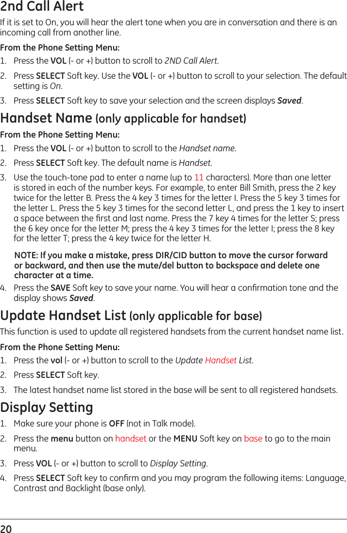 20 2nd Call Alert If it is set to On, you will hear the alert tone when you are in conversation and there is an incoming call from another line. From the Phone Setting Menu:1.  Press the VOL (- or +) button to scroll to 2ND Call Alert.2.  Press SELECT Soft key. Use the VOL (- or +) button to scroll to your selection. The default setting is On.3.  Press SELECT Soft key to save your selection and the screen displays Saved.Handset Name (only applicable for handset)From the Phone Setting Menu:1.  Press the VOL (- or +) button to scroll to the Handset name.2.  Press SELECT Soft key. The default name is Handset.3.  Use the touch-tone pad to enter a name (up to 11 characters). More than one letter is stored in each of the number keys. For example, to enter Bill Smith, press the 2 key twice for the letter B. Press the 4 key 3 times for the letter I. Press the 5 key 3 times for the letter L. Press the 5 key 3 times for the second letter L, and press the 1 key to insert a space between the ﬁrst and last name. Press the 7 key 4 times for the letter S; press the 6 key once for the letter M; press the 4 key 3 times for the letter I; press the 8 key for the letter T; press the 4 key twice for the letter H.NOTE: If you make a mistake, press DIR/CID button to move the cursor forward or backward, and then use the mute/del button to backspace and delete one character at a time.4.  Press the SAVE Soft key to save your name. You will hear a conﬁrmation tone and the display shows Saved.Update Handset List (only applicable for base)This function is used to update all registered handsets from the current handset name list.From the Phone Setting Menu:1.   Press the vol (- or +) button to scroll to the Update Handset List.2.   Press SELECT Soft key. 3.   The latest handset name list stored in the base will be sent to all registered handsets.Display Setting1.  Make sure your phone is OFF (not in Talk mode).2.  Press the menu button on handset or the MENU Soft key on base to go to the main menu.3.  Press VOL (- or +) button to scroll to Display Setting.4.  Press SELECT Soft key to conﬁrm and you may program the following items: Language, Contrast and Backlight (base only).