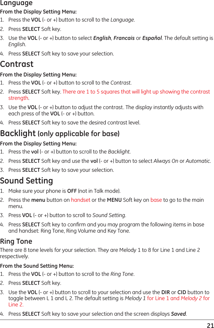 21LanguageFrom the Display Setting Menu:1.  Press the VOL (- or +) button to scroll to the Language.2.  Press SELECT Soft key. 3.  Use the VOL (- or +) button to select English, Francais or Español. The default setting is English.4.  Press SELECT Soft key to save your selection.ContrastFrom the Display Setting Menu:1.  Press the VOL (- or +) button to scroll to the Contrast.2.  Press SELECT Soft key. There are 1 to 5 squares that will light up showing the contrast strength.3.  Use the VOL (- or +) button to adjust the contrast. The display instantly adjusts with each press of the VOL (- or +) button.4.  Press SELECT Soft key to save the desired contrast level.Backlight (only applicable for base)From the Display Setting Menu:1.  Press the vol (- or +) button to scroll to the Backlight.2.  Press SELECT Soft key and use the vol (- or +) button to select Always On or Automatic.3.  Press SELECT Soft key to save your selection.Sound Setting1.  Make sure your phone is OFF (not in Talk mode).2.  Press the menu button on handset or the MENU Soft key on base to go to the main menu.3.  Press VOL (- or +) button to scroll to Sound Setting.4.  Press SELECT Soft key to conﬁrm and you may program the following items in base and handset: Ring Tone, Ring Volume and Key Tone.Ring ToneThere are 8 tone levels for your selection. They are Melody 1 to 8 for Line 1 and Line 2 respectively.From the Sound Setting Menu:1.  Press the VOL (- or +) button to scroll to the Ring Tone.2.  Press SELECT Soft key. 3.  Use the VOL (- or +) button to scroll to your selection and use the DIR or CID button to toggle between L 1 and L 2. The default setting is Melody 1 for Line 1 and Melody 2 for Line 2. 4.  Press SELECT Soft key to save your selection and the screen displays Saved.