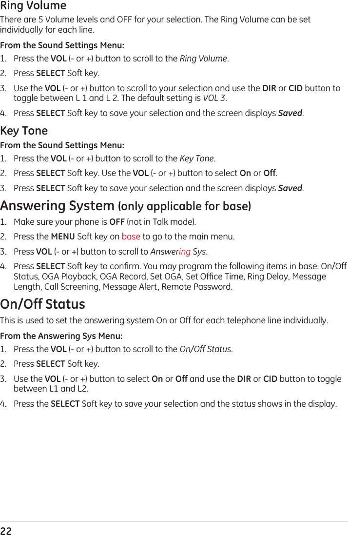 22 Ring VolumeThere are 5 Volume levels and OFF for your selection. The Ring Volume can be set individually for each line.From the Sound Settings Menu:1.  Press the VOL (- or +) button to scroll to the Ring Volume.2.  Press SELECT Soft key. 3.  Use the VOL (- or +) button to scroll to your selection and use the DIR or CID button to toggle between L 1 and L 2. The default setting is VOL 3.4.  Press SELECT Soft key to save your selection and the screen displays Saved.Key ToneFrom the Sound Settings Menu:1.  Press the VOL (- or +) button to scroll to the Key Tone.2.  Press SELECT Soft key. Use the VOL (- or +) button to select On or Off. 3.  Press SELECT Soft key to save your selection and the screen displays Saved.Answering System (only applicable for base)1.  Make sure your phone is OFF (not in Talk mode).2.  Press the MENU Soft key on base to go to the main menu.3.  Press VOL (- or +) button to scroll to Answering Sys.4.  Press SELECT Soft key to conﬁrm. You may program the following items in base: On/Off Status, OGA Playback, OGA Record, Set OGA, Set Ofﬁce Time, Ring Delay, Message Length, Call Screening, Message Alert, Remote Password.On/Off StatusThis is used to set the answering system On or Off for each telephone line individually.From the Answering Sys Menu:1.  Press the VOL (- or +) button to scroll to the On/Off Status.2.  Press SELECT Soft key. 3.  Use the VOL (- or +) button to select On or Off and use the DIR or CID button to toggle between L1 and L2.4.  Press the SELECT Soft key to save your selection and the status shows in the display.