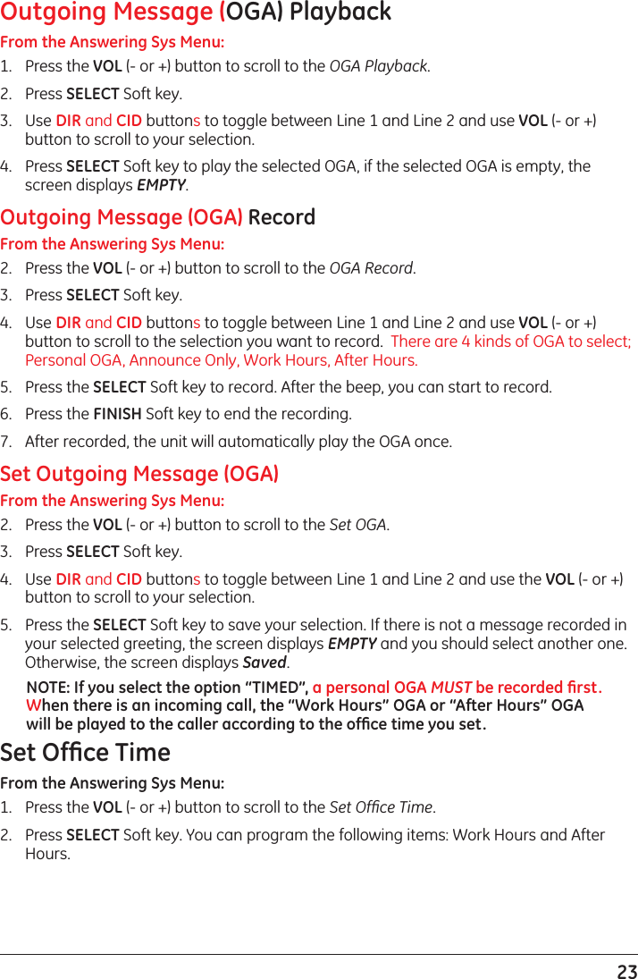 23Outgoing Message (OGA) PlaybackFrom the Answering Sys Menu:1.  Press the VOL (- or +) button to scroll to the OGA Playback.2.  Press SELECT Soft key.3.  Use DIR and CID buttons to toggle between Line 1 and Line 2 and use VOL (- or +) button to scroll to your selection.4.  Press SELECT Soft key to play the selected OGA, if the selected OGA is empty, the screen displays EMPTY.Outgoing Message (OGA) RecordFrom the Answering Sys Menu:2.  Press the VOL (- or +) button to scroll to the OGA Record.3.  Press SELECT Soft key.4.  Use DIR and CID buttons to toggle between Line 1 and Line 2 and use VOL (- or +) button to scroll to the selection you want to record.  There are 4 kinds of OGA to select; Personal OGA, Announce Only, Work Hours, After Hours.5.  Press the SELECT Soft key to record. After the beep, you can start to record.6.  Press the FINISH Soft key to end the recording. 7.  After recorded, the unit will automatically play the OGA once.Set Outgoing Message (OGA)From the Answering Sys Menu:2.  Press the VOL (- or +) button to scroll to the Set OGA.3.  Press SELECT Soft key. 4.  Use DIR and CID buttons to toggle between Line 1 and Line 2 and use the VOL (- or +) button to scroll to your selection.5.  Press the SELECT Soft key to save your selection. If there is not a message recorded in your selected greeting, the screen displays EMPTY and you should select another one. Otherwise, the screen displays Saved.NOTE: If you select the option “TIMED”, a personal OGA MUST be recorded ﬁrst. When there is an incoming call, the “Work Hours” OGA or “After Hours” OGA will be played to the caller according to the ofﬁce time you set.Set Ofﬁce TimeFrom the Answering Sys Menu:1.  Press the VOL (- or +) button to scroll to the Set Ofﬁce Time.2.  Press SELECT Soft key. You can program the following items: Work Hours and After Hours.