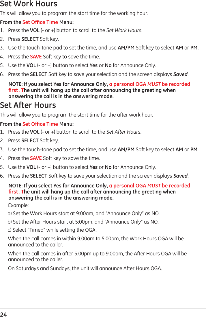 24 Set Work HoursThis will allow you to program the start time for the working hour.From the Set Ofﬁce Time Menu:1.  Press the VOL (- or +) button to scroll to the Set Work Hours.2.  Press SELECT Soft key.3.  Use the touch-tone pad to set the time, and use AM/PM Soft key to select AM or PM.4.  Press the SAVE Soft key to save the time.5.  Use the VOL (- or +) button to select Yes or No for Announce Only.6.  Press the SELECT Soft key to save your selection and the screen displays Saved.NOTE: If you select Yes for Announce Only, a personal OGA MUST be recorded ﬁrst. The unit will hang up the call after announcing the greeting when answering the call is in the answering mode.Set After HoursThis will allow you to program the start time for the after work hour.From the Set Ofﬁce Time Menu:1.  Press the VOL (- or +) button to scroll to the Set After Hours.2.  Press SELECT Soft key.3.  Use the touch-tone pad to set the time, and use AM/PM Soft key to select AM or PM.4.  Press the SAVE Soft key to save the time.5.  Use the VOL (- or +) button to select Yes or No for Announce Only.6.  Press the SELECT Soft key to save your selection and the screen displays Saved.NOTE: If you select Yes for Announce Only, a personal OGA MUST be recorded ﬁrst. The unit will hang up the call after announcing the greeting when answering the call is in the answering mode.  Example:a) Set the Work Hours start at 9:00am, and “Announce Only” as NO.b) Set the After Hours start at 5:00pm, and “Announce Only” as NO.c) Select “Timed” while setting the OGA.  When the call comes in within 9:00am to 5:00pm, the Work Hours OGA will be announced to the caller.  When the call comes in after 5:00pm up to 9:00am, the After Hours OGA will be announced to the caller.   On Saturdays and Sundays, the unit will announce After Hours OGA.