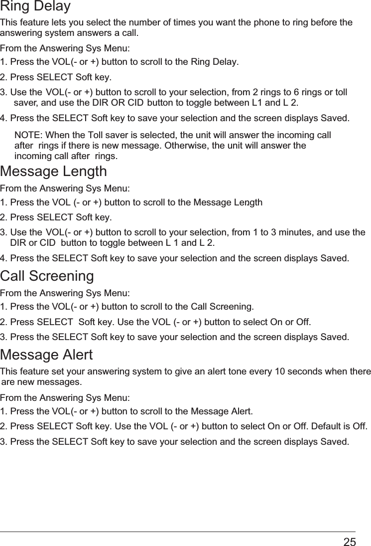 25Ring DelayThis feature lets you select the number of times you want the phone to ring before the answering system answers a call.From the Answering Sys Menu:1. Press the VOL (- or +) button to scroll to the Ring Delay.2. Press   SELECT Soft key.3. Use the VOL (- or +) button to scroll to your selection, from 2 rings to 6 rings or toll saver, and use the DIR OR CID   button to toggle between L1 and L 2.4. Press the SELECT Soft key to save your selection and the screen displays Saved. NOTE: When the Toll saver is selected, the unit will answer the incoming call after  rings if there is new message. Otherwise, the unit will answer the incoming call after  rings.Message LengthFrom the Answering Sys Menu:1. Press the   VOL (- or +) button to scroll to the Message Length.2. Press SELECT Soft key. 3. Use the VOL (- or +) button to scroll to your selection, from 1 to 3 minutes, and use the  or CID   DIR   button to toggle between L 1 and L 2.4. Press the SELECT Soft key to save your selection and the screen displays Saved.Call ScreeningFrom the Answering Sys Menu:1. Press the VOL (- or +) button to scroll to the   Call Screening.2. Press SELECT  Soft key. Use the VOL (- or +) button to select On or Off. 3. Press the SELECT Soft key to save your selection and the screen displays Saved. Message AlertThis feature set your answering system to give an alert tone every 10 seconds when there are new messages.From the Answering Sys Menu:1. Press the VOL (- or +) button to scroll to the Message Alert.2. Press SELECT Soft key. Use the VOL (- or +) button to select On or Off. Default is Off. 3. Press the SELECT Soft key to save your selection and the screen displays Saved.