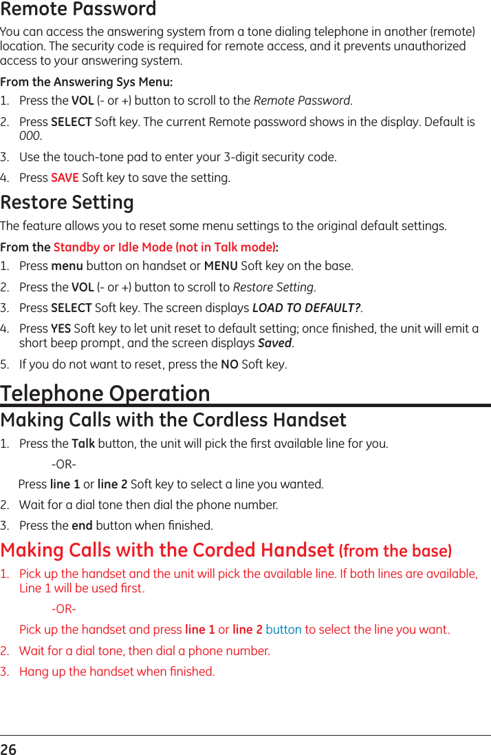 26 Remote PasswordYou can access the answering system from a tone dialing telephone in another (remote) location. The security code is required for remote access, and it prevents unauthorized access to your answering system.From the Answering Sys Menu:1.  Press the VOL (- or +) button to scroll to the Remote Password.2.  Press SELECT Soft key. The current Remote password shows in the display. Default is 000. 3.  Use the touch-tone pad to enter your 3-digit security code.4.  Press SAVE Soft key to save the setting.Restore SettingThe feature allows you to reset some menu settings to the original default settings.From the Standby or Idle Mode (not in Talk mode):1.   Press menu button on handset or MENU Soft key on the base. 2.   Press the VOL (- or +) button to scroll to Restore Setting. 3.   Press SELECT Soft key. The screen displays LOAD TO DEFAULT?. 4.   Press YES Soft key to let unit reset to default setting; once ﬁnished, the unit will emit a short beep prompt, and the screen displays Saved.5.   If you do not want to reset, press the NO Soft key.Telephone OperationMaking Calls with the Cordless Handset1.   Press the Talk button, the unit will pick the ﬁrst available line for you.   -OR-Press line 1 or line 2 Soft key to select a line you wanted.2.   Wait for a dial tone then dial the phone number.3.   Press the end button when ﬁnished.Making Calls with the Corded Handset (from the base)1.   Pick up the handset and the unit will pick the available line. If both lines are available, Line 1 will be used ﬁrst.    -OR-   Pick up the handset and press line 1 or line 2 button to select the line you want.2.   Wait for a dial tone, then dial a phone number.3.   Hang up the handset when ﬁnished.