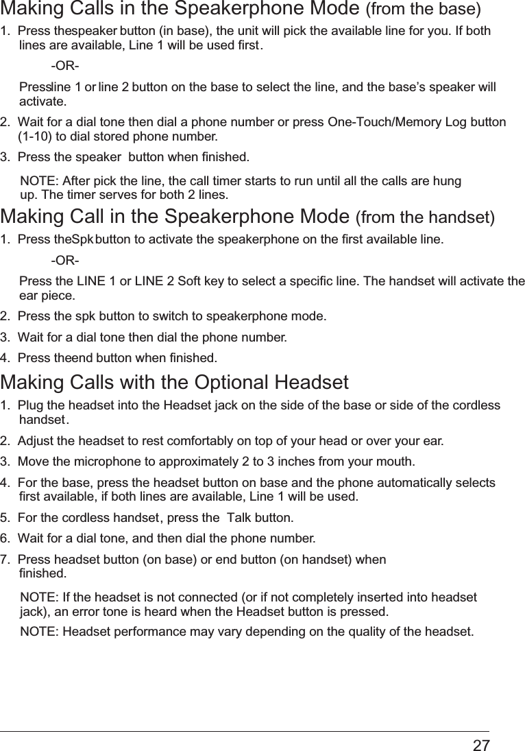 27Making Calls in the Speakerphone Mode (from the base)1.  Press the speaker button (in base), the unit will pick the available line for you. If both lines are available, Line 1 will be used first.  -OR- Press line 1 or line 2 button on the base to select the line, and the base’s speaker will activate.2.  Wait for a dial tone then dial a phone number or press   One-Touch/Memory Log button(1-10) to dial stored phone number.3.  Press the   speaker  button when finished.NOTE: After pick the line, the call timer starts to run until all the calls are hung up. The timer serves for both 2 lines.Making Call in the Speakerphone Mode   (from the handset)1.  Press the Spk button to activate the speakerphone on the first available line.    -OR- Press the LINE 1 or   LINE 2 Soft key to select a specific line. The handset will activate the ear piece. 2.  Press the spk   button to switch to speakerphone mode.3.  Wait for a dial tone then dial the phone number.4.  Press the end button when finished.Making Calls with the Optional Headset1.  Plug the headset into the Headset jack on the side of the base or side of the cordless handset.2.  Adjust the headset to rest comfortably on top of your head or over your ear.3.  Move the microphone to approximately 2 to 3 inches from your mouth.4.  For the base, press the   headset button on base and the phone automatically selects first available, if both lines are available, Line 1 will be used.5.  For the cordless handset, press the  Talk button. 6.  Wait for a dial tone, and then dial the phone number.7.  Press headset button (on base) or end button (on handset) when finished.NOTE: If the headset is not connected (or if not completely inserted into headset jack), an error tone is heard when the Headset button is pressed.NOTE: Headset performance may vary depending on the quality of the headset.