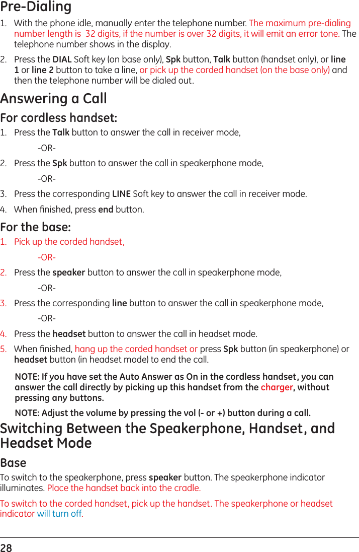 28 Pre-Dialing1.   With the phone idle, manually enter the telephone number. The maximum pre-dialing number length is  32 digits, if the number is over 32 digits, it will emit an error tone. The telephone number shows in the display.2.   Press the DIAL Soft key (on base only), Spk button, Talk button (handset only), or line 1 or line 2 button to take a line, or pick up the corded handset (on the base only) and then the telephone number will be dialed out.Answering a CallFor cordless handset:1.   Press the Talk button to answer the call in receiver mode,     -OR-2.   Press the Spk button to answer the call in speakerphone mode,     -OR-3.   Press the corresponding LINE Soft key to answer the call in receiver mode.4.   When ﬁnished, press end button.For the base: 1.  Pick up the corded handset,  -OR-2.   Press the speaker button to answer the call in speakerphone mode,     -OR-3.   Press the corresponding line button to answer the call in speakerphone mode,     -OR-4.   Press the headset button to answer the call in headset mode.5.   When ﬁnished, hang up the corded handset or press Spk button (in speakerphone) or headset button (in headset mode) to end the call.NOTE: If you have set the Auto Answer as On in the cordless handset, you can answer the call directly by picking up this handset from the charger, without pressing any buttons.NOTE: Adjust the volume by pressing the vol (- or +) button during a call.Switching Between the Speakerphone, Handset, and Headset ModeBase To switch to the speakerphone, press speaker button. The speakerphone indicator illuminates. Place the handset back into the cradle.To switch to the corded handset, pick up the handset. The speakerphone or headset indicator will turn off.