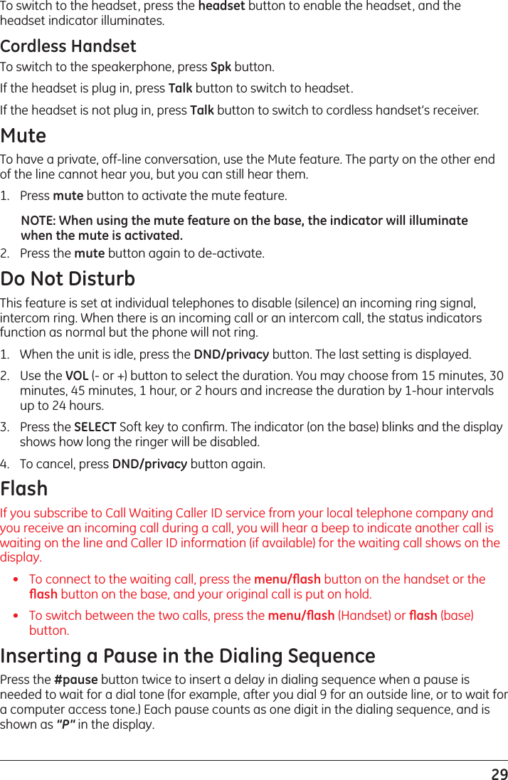 29To switch to the headset, press the headset button to enable the headset, and the headset indicator illuminates.Cordless HandsetTo switch to the speakerphone, press Spk button.If the headset is plug in, press Talk button to switch to headset. If the headset is not plug in, press Talk button to switch to cordless handset’s receiver.MuteTo have a private, off-line conversation, use the Mute feature. The party on the other end of the line cannot hear you, but you can still hear them.1.   Press mute button to activate the mute feature.NOTE: When using the mute feature on the base, the indicator will illuminate when the mute is activated. 2.   Press the mute button again to de-activate.Do Not DisturbThis feature is set at individual telephones to disable (silence) an incoming ring signal, intercom ring. When there is an incoming call or an intercom call, the status indicators function as normal but the phone will not ring.1.   When the unit is idle, press the DND/privacy button. The last setting is displayed.2.   Use the VOL (- or +) button to select the duration. You may choose from 15 minutes, 30 minutes, 45 minutes, 1 hour, or 2 hours and increase the duration by 1-hour intervals up to 24 hours.3.   Press the SELECT Soft key to conﬁrm. The indicator (on the base) blinks and the display shows how long the ringer will be disabled.4.   To cancel, press DND/privacy button again.FlashIf you subscribe to Call Waiting Caller ID service from your local telephone company and you receive an incoming call during a call, you will hear a beep to indicate another call is waiting on the line and Caller ID information (if available) for the waiting call shows on the display. •   To connect to the waiting call, press the menu/ﬂash button on the handset or the ﬂash button on the base, and your original call is put on hold.•   To switch between the two calls, press the menu/ﬂash (Handset) or ﬂash (base) button.Inserting a Pause in the Dialing SequencePress the #pause button twice to insert a delay in dialing sequence when a pause is needed to wait for a dial tone (for example, after you dial 9 for an outside line, or to wait for a computer access tone.) Each pause counts as one digit in the dialing sequence, and is shown as “P” in the display.