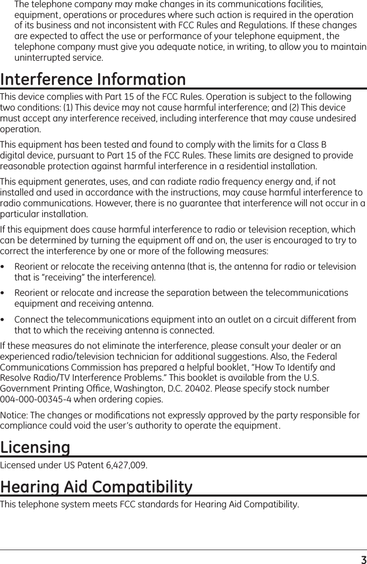 3  The telephone company may make changes in its communications facilities, equipment, operations or procedures where such action is required in the operation of its business and not inconsistent with FCC Rules and Regulations. If these changes are expected to affect the use or performance of your telephone equipment, the telephone company must give you adequate notice, in writing, to allow you to maintain uninterrupted service.Interference InformationThis device complies with Part 15 of the FCC Rules. Operation is subject to the following two conditions: (1) This device may not cause harmful interference; and (2) This device must accept any interference received, including interference that may cause undesired operation.This equipment has been tested and found to comply with the limits for a Class B digital device, pursuant to Part 15 of the FCC Rules. These limits are designed to provide reasonable protection against harmful interference in a residential installation.This equipment generates, uses, and can radiate radio frequency energy and, if not installed and used in accordance with the instructions, may cause harmful interference to radio communications. However, there is no guarantee that interference will not occur in a particular installation.If this equipment does cause harmful interference to radio or television reception, which can be determined by turning the equipment off and on, the user is encouraged to try to correct the interference by one or more of the following measures:•  Reorient or relocate the receiving antenna (that is, the antenna for radio or television that is “receiving” the interference).•  Reorient or relocate and increase the separation between the telecommunications equipment and receiving antenna.•  Connect the telecommunications equipment into an outlet on a circuit different from that to which the receiving antenna is connected.If these measures do not eliminate the interference, please consult your dealer or an experienced radio/television technician for additional suggestions. Also, the Federal Communications Commission has prepared a helpful booklet, “How To Identify and Resolve Radio/TV Interference Problems.” This booklet is available from the U.S. Government Printing Ofﬁce, Washington, D.C. 20402. Please specify stock number  004-000-00345-4 when ordering copies.Notice: The changes or modiﬁcations not expressly approved by the party responsible for compliance could void the user’s authority to operate the equipment.LicensingLicensed under US Patent 6,427,009.Hearing Aid CompatibilityThis telephone system meets FCC standards for Hearing Aid Compatibility.