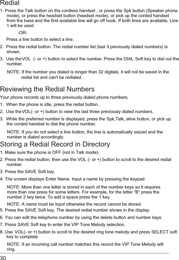 30 Redial1. Press the   Talk button on the cordless handset , or press the Spk button (Speaker phonemode), or press the   headset button (headset mode), or pick up the corded handset from the base   and the first available line will go off hook. If both lines are available, Line1 will be used.  -OR-Press a line   button to select a line.2.  Press the   redial button. The redial number list (last 3 previously dialed numbers) is shown.3.  Use the VOL  (- or +) button to select the number. Press the DIAL Soft key to dial out thenumber.NOTE: If the number you dialed is longer than 32 digitals, it will not be saved in theReviewing the Redial NumbersYour phone records up to three previously dialed phone numbers.1.  When the phone is idle, press the   redial button.2.  Use the VOL (- or +) button to view the last three previously dialed numbers.3.  While the preferred number is displayed, press the   Spk,Talk, aline button, or pick upthe corded handset to dial the phone number.NOTE: If you do not select a line button, the line is automatically seized and the number is dialed accordingly.Storing a Redial Record in   Directory1. Make sure the phone is OFF (not in Talk mode).2. Press the redial button, then use the   VOL (- or +) button to scroll to the desired redial number.3. Press the   SAVE Soft key. 4. The screen displays   Enter Name. Input a name by pressing the keypad. NOTE: More than one letter is stored in each of the number keys so it requires more than one press for some letters. For example, for the letter “B” press the number 2 key twice. To add a space press the 1 key.NOTE: A name must be input otherwise the record cannot be stored.5. Press the   SAVE Soft key. The desired redial number shows in the display.6. You can edit the telephone number   by using the delete button and number keys.7. Press   SAVE Soft key to enter the VIP Tone Melody selection.8. Use VOL (- or +) button to scroll to the desired ring tone melody and press   SELECT softkey to complete.NOTE: If an incoming call number matches this record the VIP Tone Melody will ring. redial list and can&apos;t be redialed.