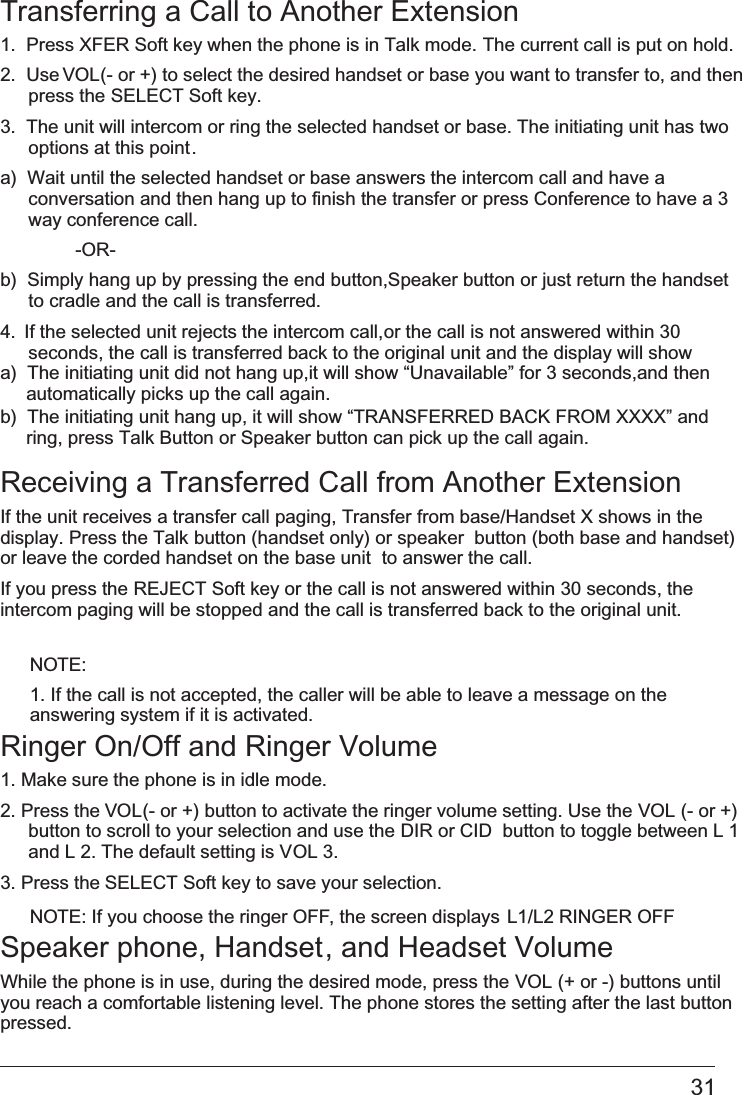 31Transferring a Call to Another Extension1.  Press   XFER Soft key when the phone is in Talk mode. The current call is put on hold.  2.  Use VOL (- or +) to select the desired handset or base you want to transfer to, and then press the   SELECT Soft key.3.  The unit will intercom or ring the selected handset or base. The initiating unit has two   options at this point.a)  Wait until the selected handset or base answers the intercom call and have a conversation and then hang up to finish the transfer or press Conference to have a 3 way conference call.    -OR-b)  Simply hang up by pressing the end   button,Speaker button or just return the handset  to cradle and the call is transferred.4.  If the selected unit rejects the intercom call,  or the call is not answered within 30 seconds, the call is transferred back to the original unit and the display will show Receiving a Transferred Call from Another ExtensionIf the unit receives a transfer call paging, Transfer from base/Handset X shows in the  display. Press the Talk button (handset only) or speaker  button (both base and handset) or leave the corded handset on the base unit  to answer the call.If you press the   REJECT Soft key or the call is not answered within 30 seconds, theintercom paging will be stopped   and the call is transferred back to the original unit.NOTE: 1. If the call is not accepted, the caller will be able to leave a message on the answering system if it is activated.Ringer On/Off and Ringer Volume1. Make sure the phone is in idle mode.2. Press the VOL (- or +) button to activate the ringer volume setting. Use the   VOL (- or +)button to scroll to your selection and use the DIR or CID  button to toggle between L 1and L 2. The default setting is VOL 3.3. Press the SELECT Soft key to save your selection.NOTE: If you choose the ringer OFF, the screen displays L1/L2 RINGER OFFSpeaker phone, Handset, and Headset VolumeWhile the phone is in use, during the desired mode, press the   VOL (+ or -) buttons untilyou reach a comfortable listening level. The phone stores the setting after the last button pressed.a)  The initiating unit did not hang up,it will show “Unavailable” for 3 seconds,and then     automatically picks up the call again.b)  The initiating unit hang up, it will show “TRANSFERRED BACK FROM XXXX” and       press Talk Button or Speaker button can pick up the call again.ring, 